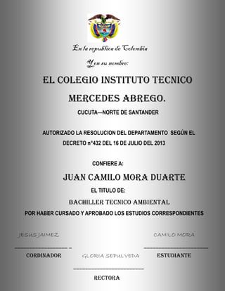 En la republica de Colombia
Y en su nombre:
EL COLEGIO INSTITUTO TECNICO
MERCEDES ABREGO.
CUCUTA—NORTE DE SANTANDER
AUTORIZADO LA RESOLUCION DEL DEPARTAMENTO SEGÚN EL
DECRETO n°432 DEL 16 DE JULIO DEL 2013
CONFIERE A:
JUAN CAMILO MORA DUARTE
EL TITULO DE:
BACHILLER TECNICO AMBIENTAL
POR HABER CURSADO Y APROBADO LOS ESTUDIOS CORRESPONDIENTES
JESUS JAIMEZ CAMILO MORA
__________________ _ ______________________
CORDINADOR GLORIA SEPULVEDA ESTUDIANTE
________________________
RECTORA
 