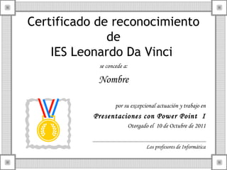 Certificado de reconocimiento
de
IES Leonardo Da Vinci
se concede a:

Nombre
por su excepcional actuación y trabajo en

Presentaciones con Power Point I
Otorgado el 10 de Octubre de 2011
Los profesores de Informática

 