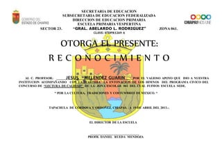 SECRETARIA DE EDUCACION
SUBSECRETARIA DE EDUCACION FEDERALIZADA
DIRECCION DE EDUCACION PRIMARIA
ESCUELA PRIMARIA VESPERTINA
SECTOR 23. “GRAL. ABELARDO L. RODRIGUEZ” ZONA 061.
CLAVE: 07DPR1269 A
OTORGA EL PRESENTE:
R E C O N O C I M I E N T O
AL C. PROFESOR: JESUS MELENDEZ GUARIN POR EL VALIOSO APOYO QUE DIO A NUESTRA
INSTITUCION ACOMPAÑANDO CON LA MARIMBA LA ENTONACION DE LOS HIMNOS DEL PROGRAMA CIVICO DEL
CONCURSO DE “LECTURA DE CALIDAD” DE LA ZONA ESCOLAR 061 DEL CUAL FUIMOS ESCUELA SEDE.
“ POR LA CULTURA, TRADICIONES Y COSTUMBRES DE MEXICO. “
TAPACHULA DE CORDOVA Y ORDOÑEZ, CHIAPAS. A 19 DE ABRIL DEL 2013.-.
EL DIRECTOR DE LA ESCUELA
_______________________________
PROFR. DANIEL RUEDA MENDOZA
 