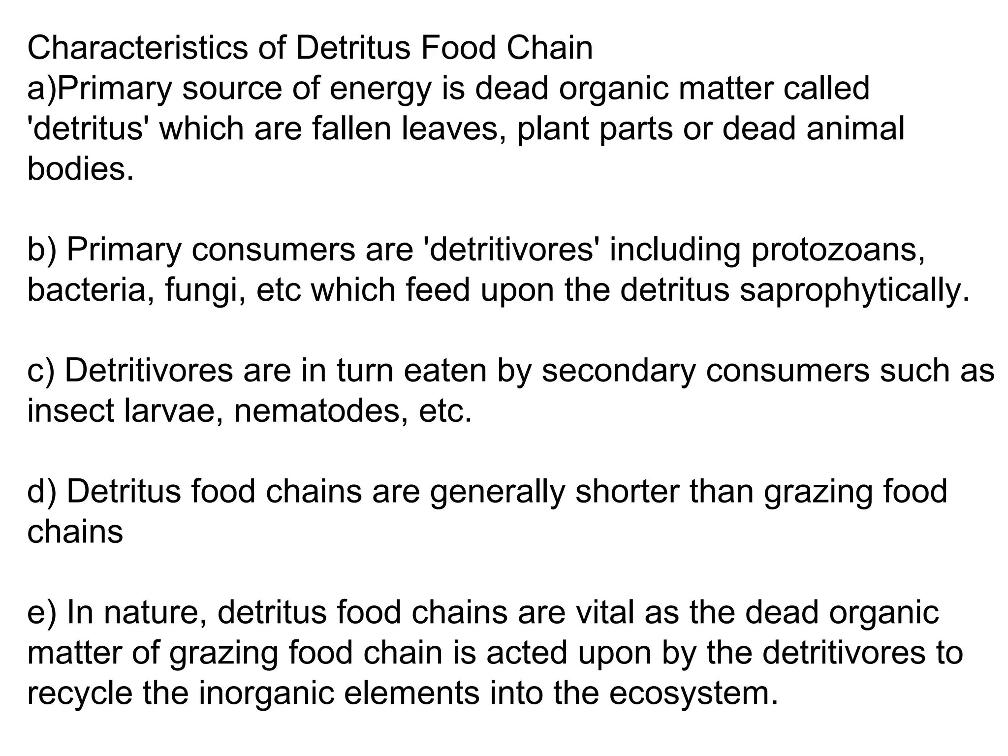 Characteristics of Detritus Food Chain
a)Primary source of energy is dead organic matter called
'detritus' which are fallen leaves, plant parts or dead animal
bodies.
b) Primary consumers are 'detritivores' including protozoans,
bacteria, fungi, etc which feed upon the detritus saprophytically.
c) Detritivores are in turn eaten by secondary consumers such as
insect larvae, nematodes, etc.
d) Detritus food chains are generally shorter than grazing food
chains
e) In nature, detritus food chains are vital as the dead organic
matter of grazing food chain is acted upon by the detritivores to
recycle the inorganic elements into the ecosystem.
 