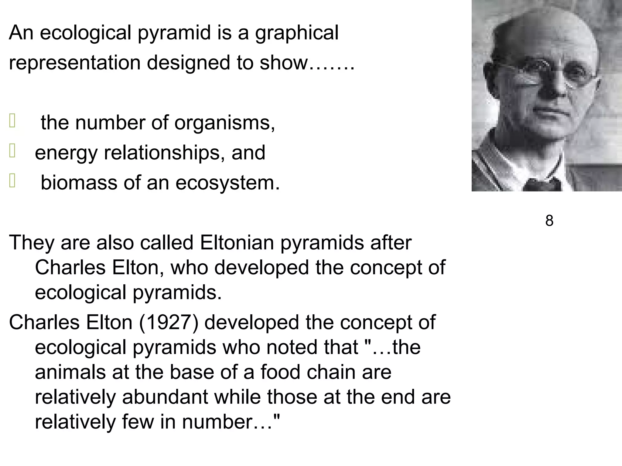 An ecological pyramid is a graphical
representation designed to show…….
 the number of organisms,
 energy relationships, and
 biomass of an ecosystem.
They are also called Eltonian pyramids after
Charles Elton, who developed the concept of
ecological pyramids.
Charles Elton (1927) developed the concept of
ecological pyramids who noted that "…the
animals at the base of a food chain are
relatively abundant while those at the end are
relatively few in number…"
8
 