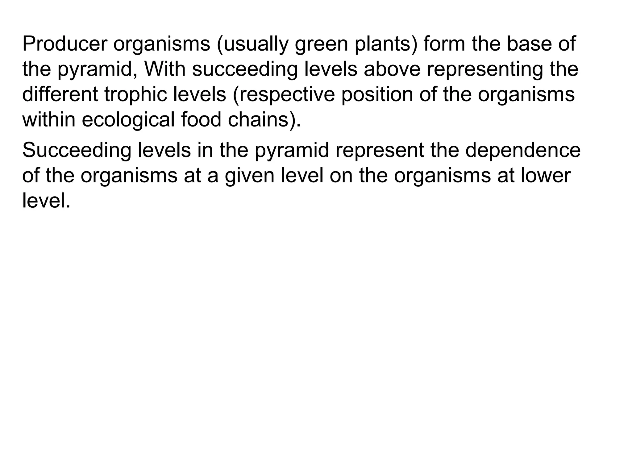 Producer organisms (usually green plants) form the base of
the pyramid, With succeeding levels above representing the
different trophic levels (respective position of the organisms
within ecological food chains).
Succeeding levels in the pyramid represent the dependence
of the organisms at a given level on the organisms at lower
level.
 