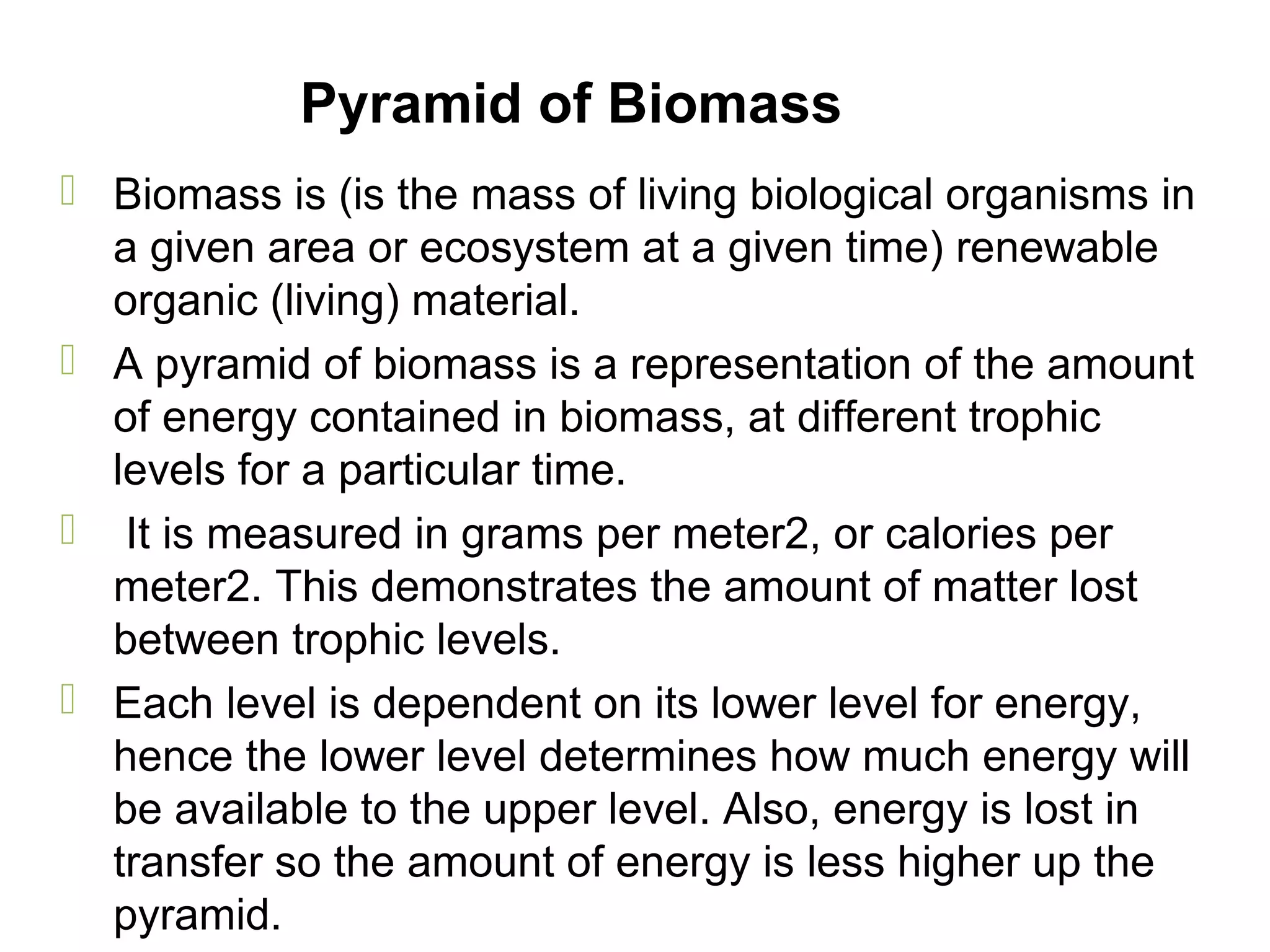 Pyramid of Biomass
 Biomass is (is the mass of living biological organisms in
a given area or ecosystem at a given time) renewable
organic (living) material.
 A pyramid of biomass is a representation of the amount
of energy contained in biomass, at different trophic
levels for a particular time.
 It is measured in grams per meter2, or calories per
meter2. This demonstrates the amount of matter lost
between trophic levels.
 Each level is dependent on its lower level for energy,
hence the lower level determines how much energy will
be available to the upper level. Also, energy is lost in
transfer so the amount of energy is less higher up the
pyramid.
 