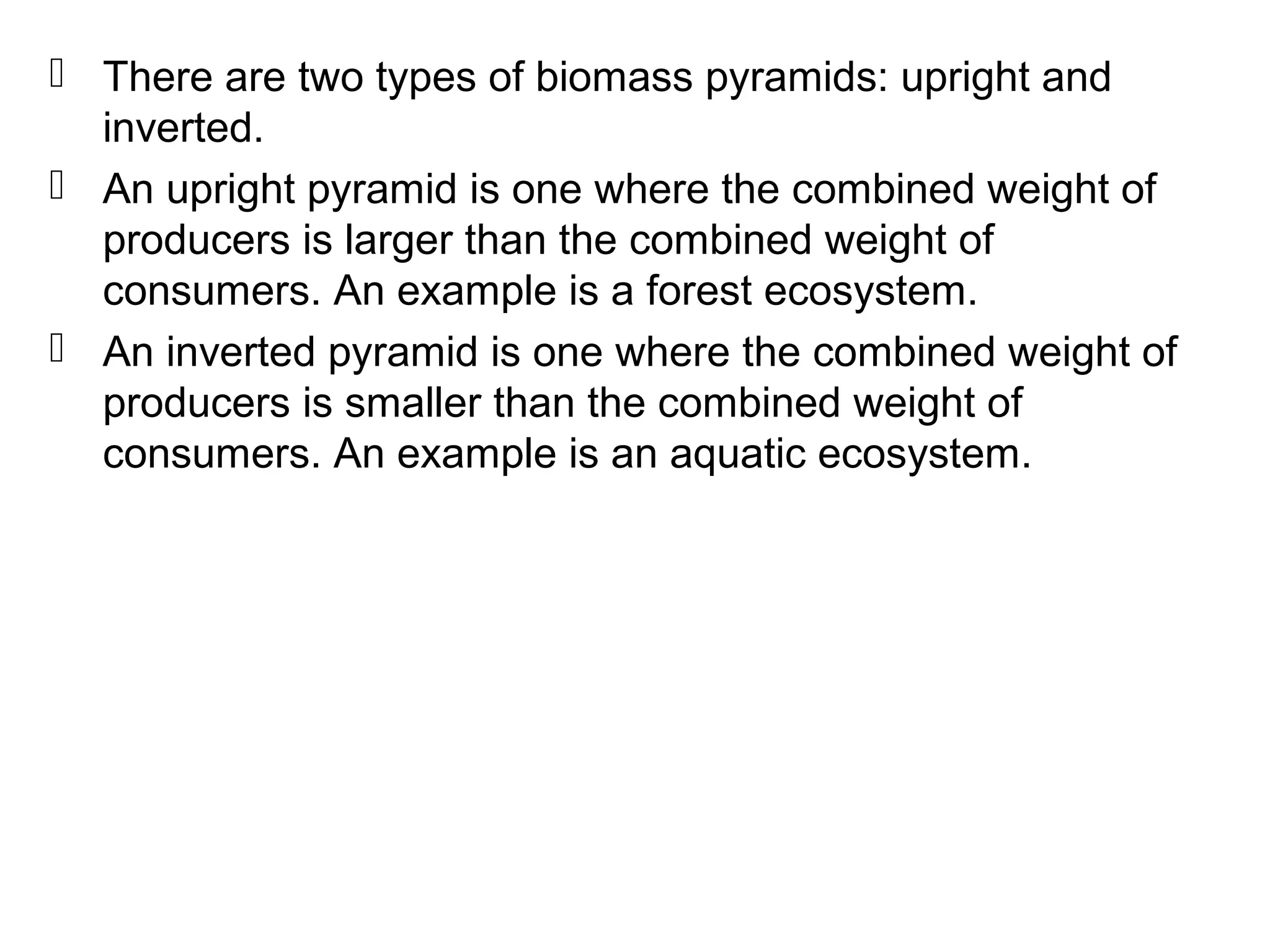  There are two types of biomass pyramids: upright and
inverted.
 An upright pyramid is one where the combined weight of
producers is larger than the combined weight of
consumers. An example is a forest ecosystem.
 An inverted pyramid is one where the combined weight of
producers is smaller than the combined weight of
consumers. An example is an aquatic ecosystem.
 