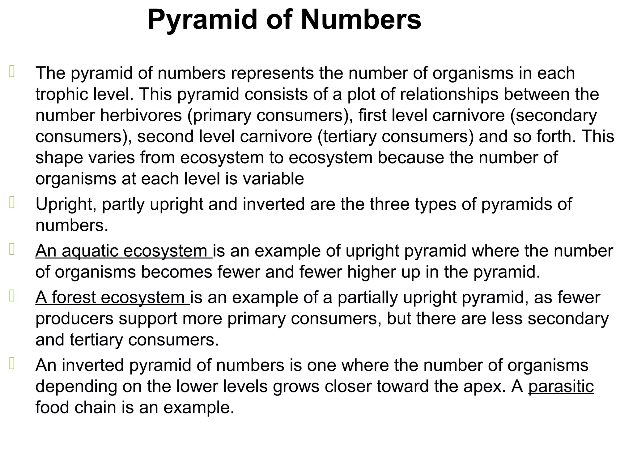 Pyramid of Numbers
 The pyramid of numbers represents the number of organisms in each
trophic level. This pyramid consists of a plot of relationships between the
number herbivores (primary consumers), first level carnivore (secondary
consumers), second level carnivore (tertiary consumers) and so forth. This
shape varies from ecosystem to ecosystem because the number of
organisms at each level is variable
 Upright, partly upright and inverted are the three types of pyramids of
numbers.
 An aquatic ecosystem is an example of upright pyramid where the number
of organisms becomes fewer and fewer higher up in the pyramid.
 A forest ecosystem is an example of a partially upright pyramid, as fewer
producers support more primary consumers, but there are less secondary
and tertiary consumers.
 An inverted pyramid of numbers is one where the number of organisms
depending on the lower levels grows closer toward the apex. A parasitic
food chain is an example.
 