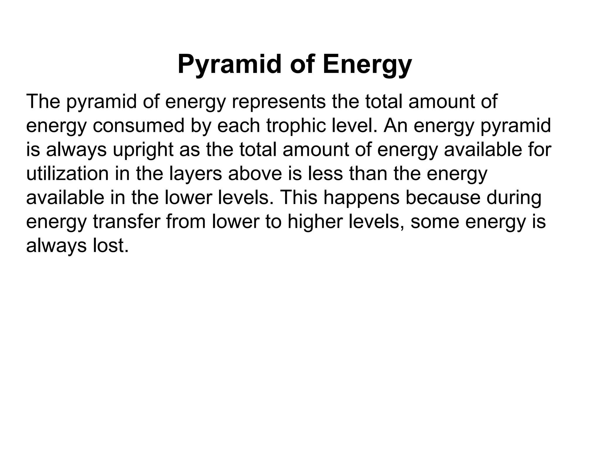Pyramid of Energy
The pyramid of energy represents the total amount of
energy consumed by each trophic level. An energy pyramid
is always upright as the total amount of energy available for
utilization in the layers above is less than the energy
available in the lower levels. This happens because during
energy transfer from lower to higher levels, some energy is
always lost.
 