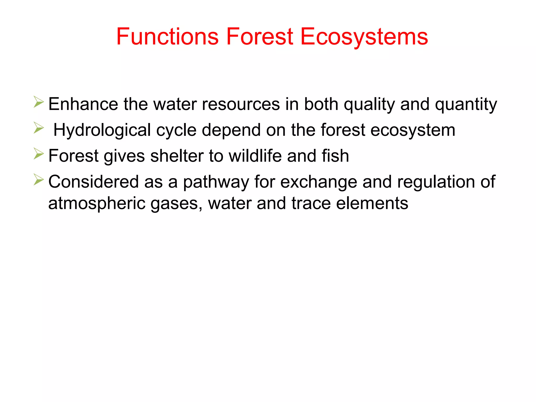 Functions Forest Ecosystems
Enhance the water resources in both quality and quantity
 Hydrological cycle depend on the forest ecosystem
Forest gives shelter to wildlife and fish
Considered as a pathway for exchange and regulation of
atmospheric gases, water and trace elements
 