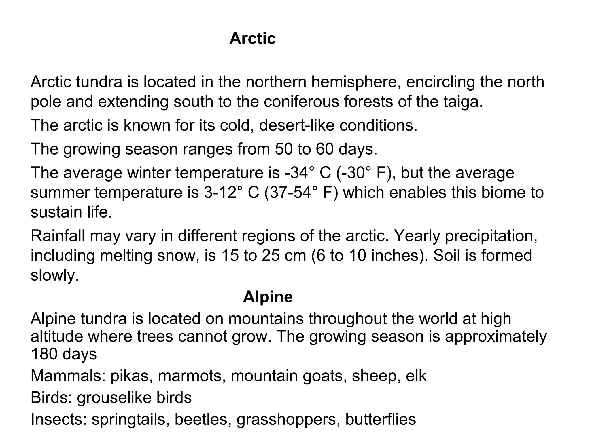 Arctic
Arctic tundra is located in the northern hemisphere, encircling the north
pole and extending south to the coniferous forests of the taiga.
The arctic is known for its cold, desert-like conditions.
The growing season ranges from 50 to 60 days.
The average winter temperature is -34° C (-30° F), but the average
summer temperature is 3-12° C (37-54° F) which enables this biome to
sustain life.
Rainfall may vary in different regions of the arctic. Yearly precipitation,
including melting snow, is 15 to 25 cm (6 to 10 inches). Soil is formed
slowly.
Alpine
Alpine tundra is located on mountains throughout the world at high
altitude where trees cannot grow. The growing season is approximately
180 days
Mammals: pikas, marmots, mountain goats, sheep, elk
Birds: grouselike birds
Insects: springtails, beetles, grasshoppers, butterflies
 