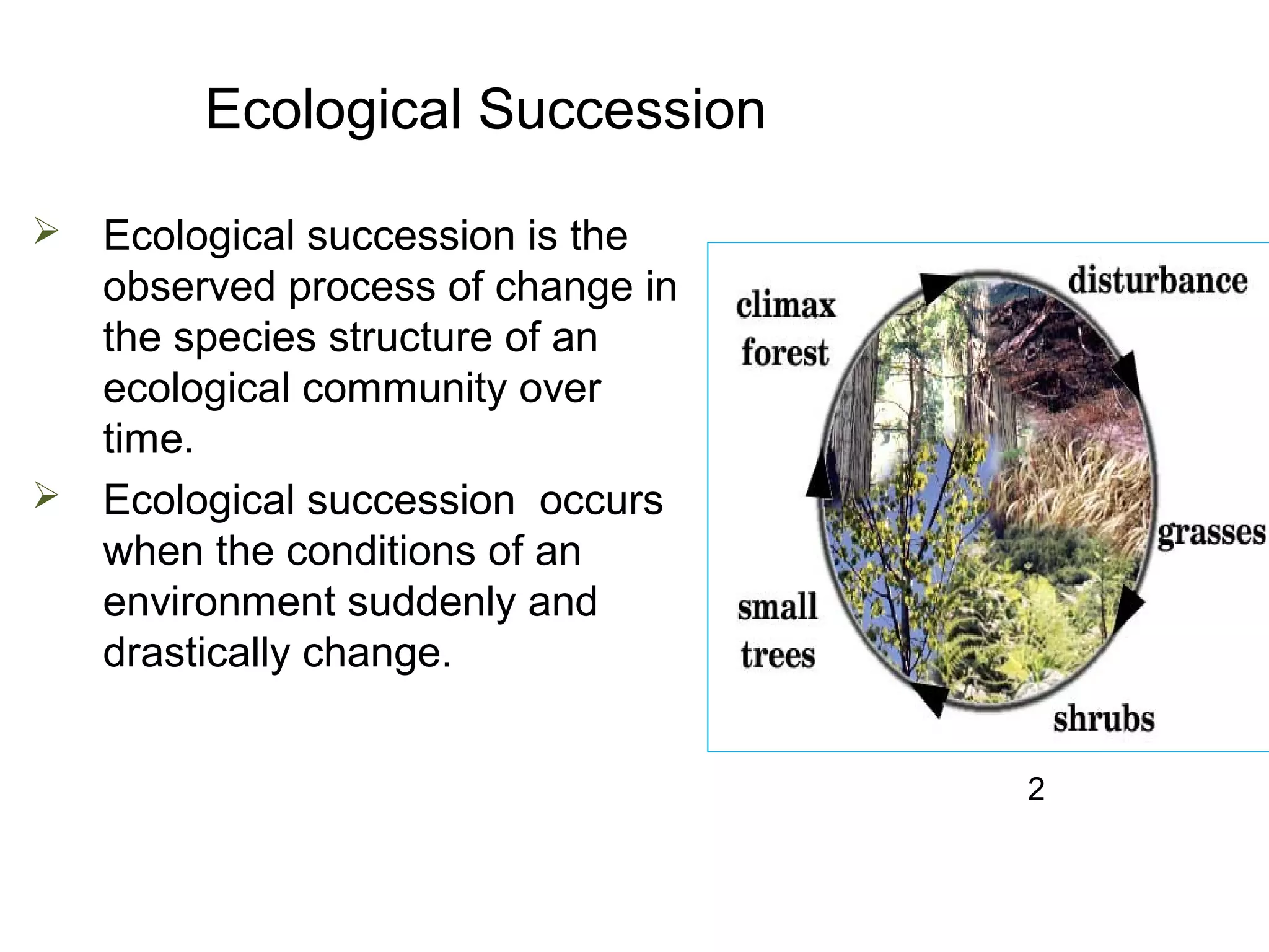 Ecological Succession
 Ecological succession is the
observed process of change in
the species structure of an
ecological community over
time.
 Ecological succession occurs
when the conditions of an
environment suddenly and
drastically change.
2
 