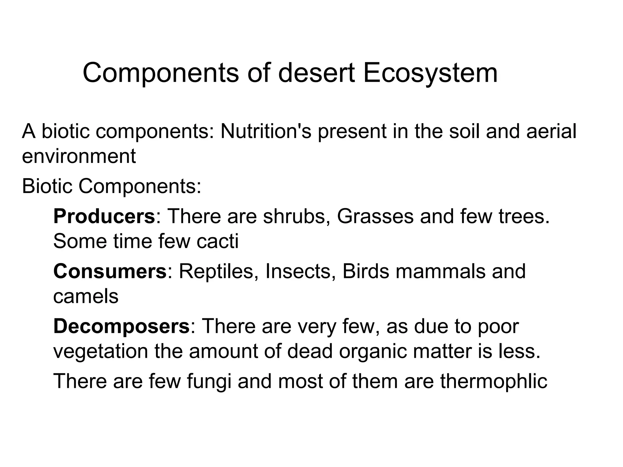 Components of desert Ecosystem
A biotic components: Nutrition's present in the soil and aerial
environment
Biotic Components:
Producers: There are shrubs, Grasses and few trees.
Some time few cacti
Consumers: Reptiles, Insects, Birds mammals and
camels
Decomposers: There are very few, as due to poor
vegetation the amount of dead organic matter is less.
There are few fungi and most of them are thermophlic
 