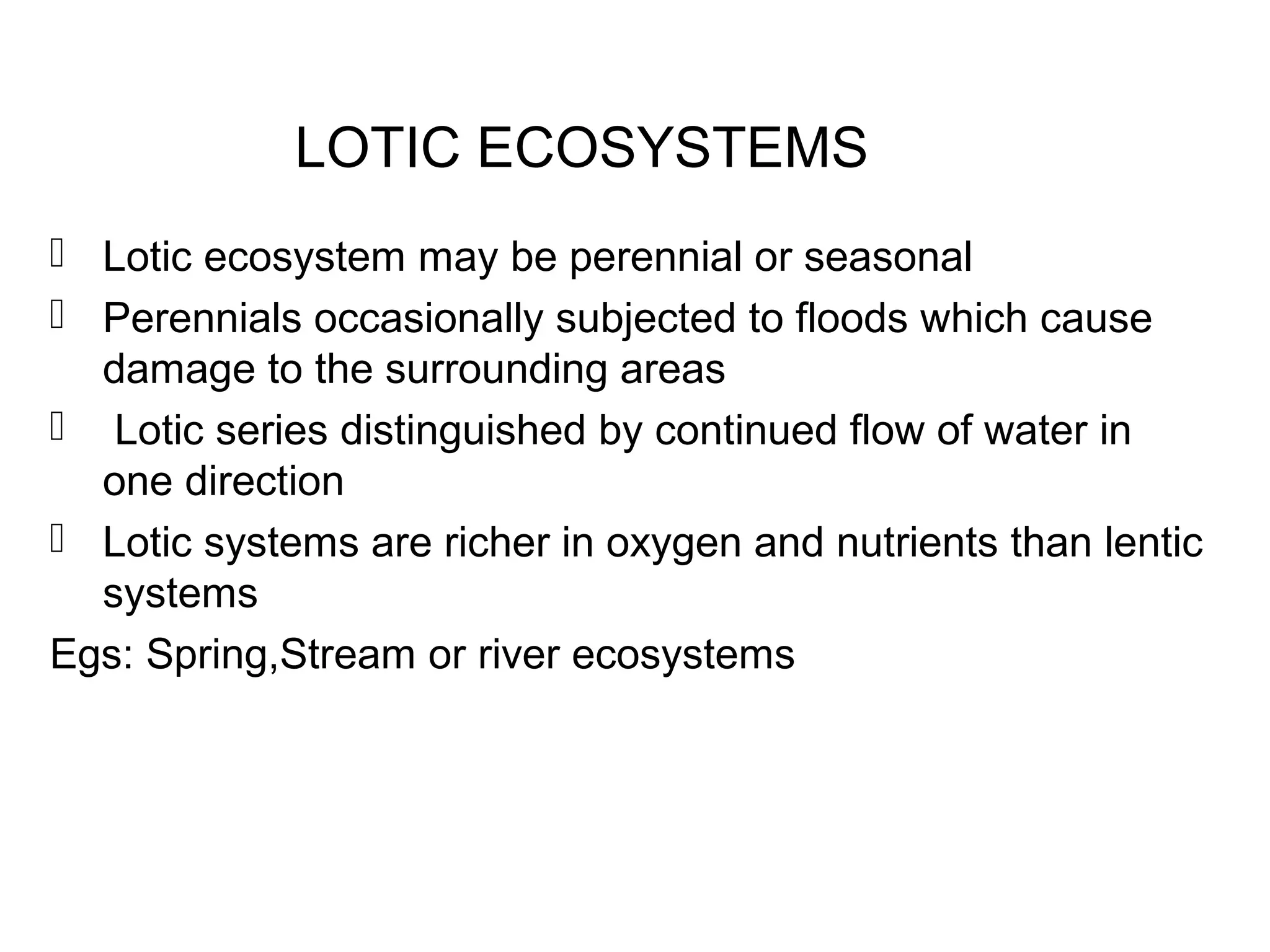LOTIC ECOSYSTEMS
 Lotic ecosystem may be perennial or seasonal
 Perennials occasionally subjected to floods which cause
damage to the surrounding areas
 Lotic series distinguished by continued flow of water in
one direction
 Lotic systems are richer in oxygen and nutrients than lentic
systems
Egs: Spring,Stream or river ecosystems
 
