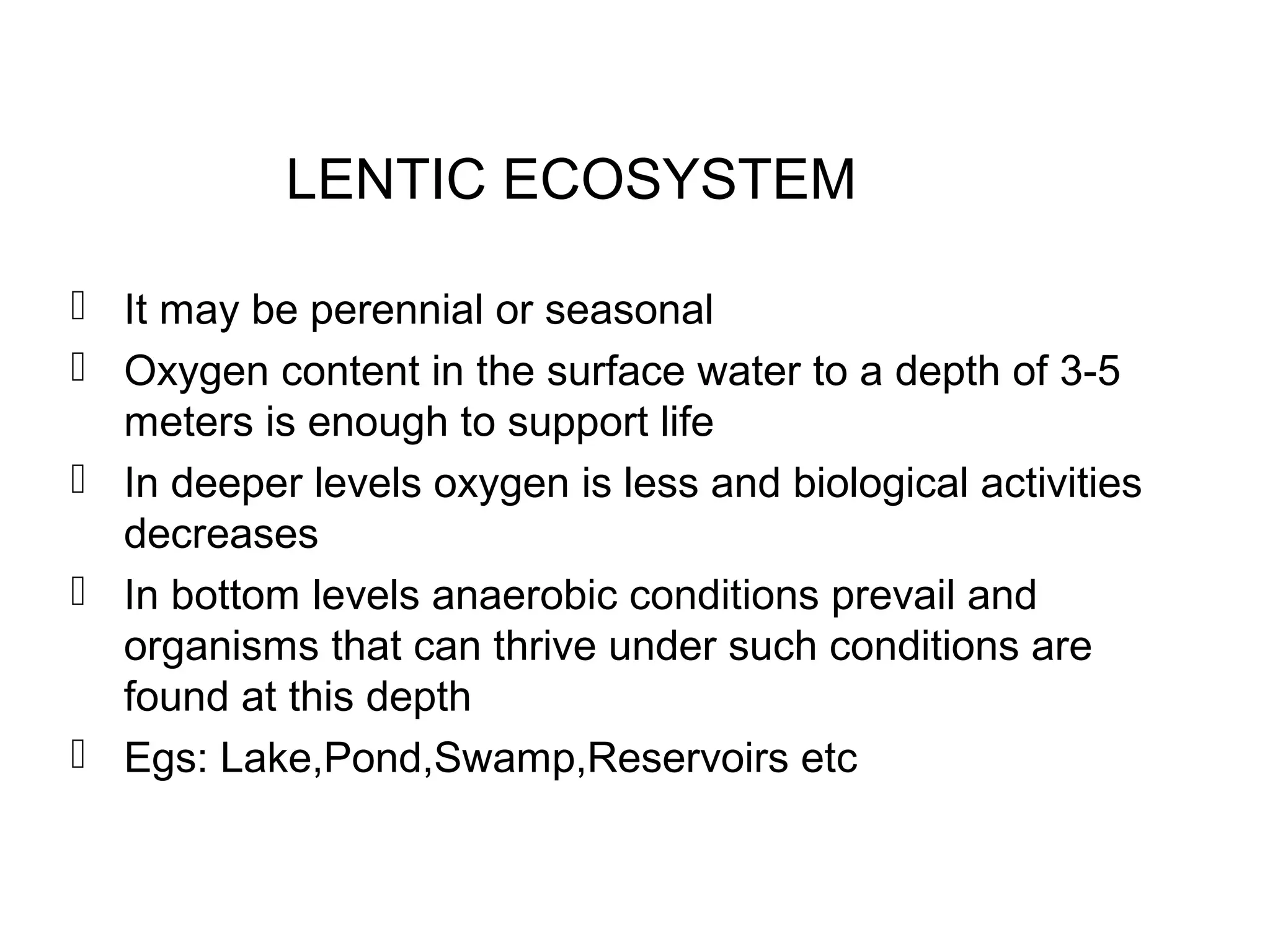 LENTIC ECOSYSTEM
 It may be perennial or seasonal
 Oxygen content in the surface water to a depth of 3-5
meters is enough to support life
 In deeper levels oxygen is less and biological activities
decreases
 In bottom levels anaerobic conditions prevail and
organisms that can thrive under such conditions are
found at this depth
 Egs: Lake,Pond,Swamp,Reservoirs etc
 
