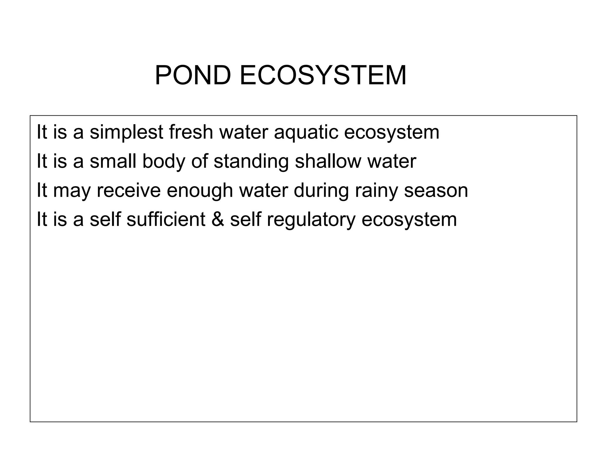 POND ECOSYSTEM
It is a simplest fresh water aquatic ecosystem
It is a small body of standing shallow water
It may receive enough water during rainy season
It is a self sufficient & self regulatory ecosystem
 