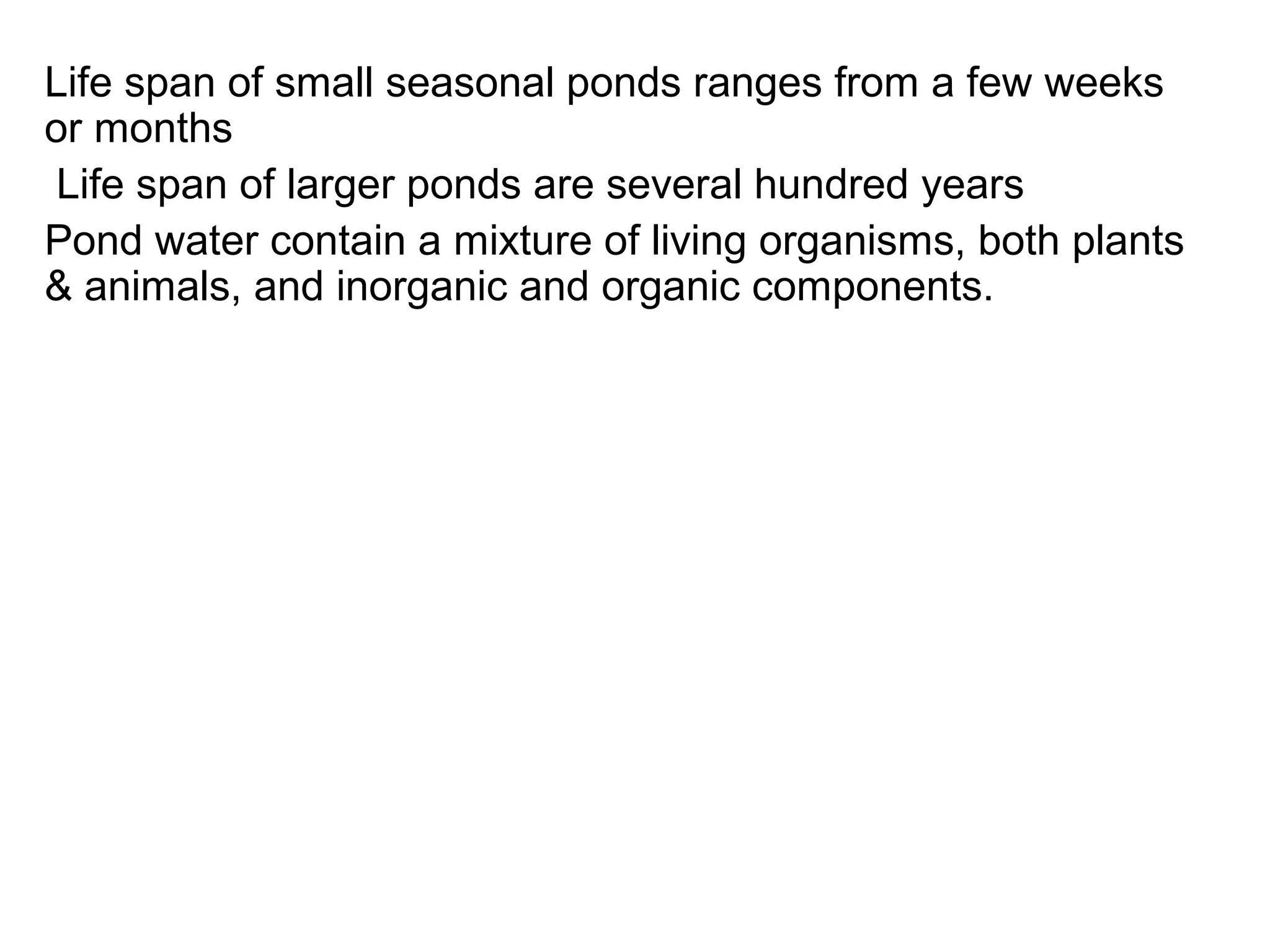 Life span of small seasonal ponds ranges from a few weeks
or months
Life span of larger ponds are several hundred years
Pond water contain a mixture of living organisms, both plants
& animals, and inorganic and organic components.
 