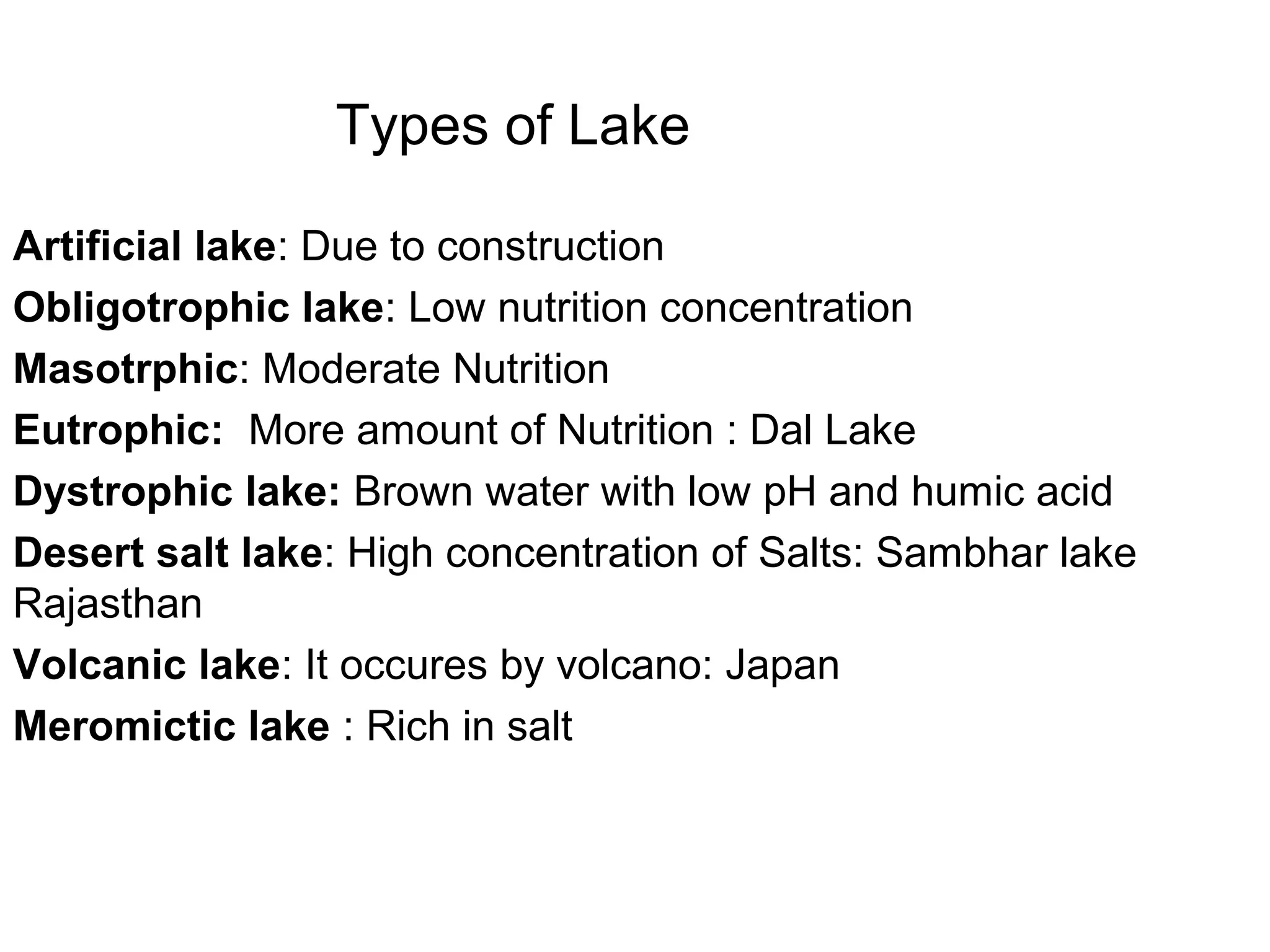 Types of Lake
Artificial lake: Due to construction
Obligotrophic lake: Low nutrition concentration
Masotrphic: Moderate Nutrition
Eutrophic: More amount of Nutrition : Dal Lake
Dystrophic lake: Brown water with low pH and humic acid
Desert salt lake: High concentration of Salts: Sambhar lake
Rajasthan
Volcanic lake: It occures by volcano: Japan
Meromictic lake : Rich in salt
 
