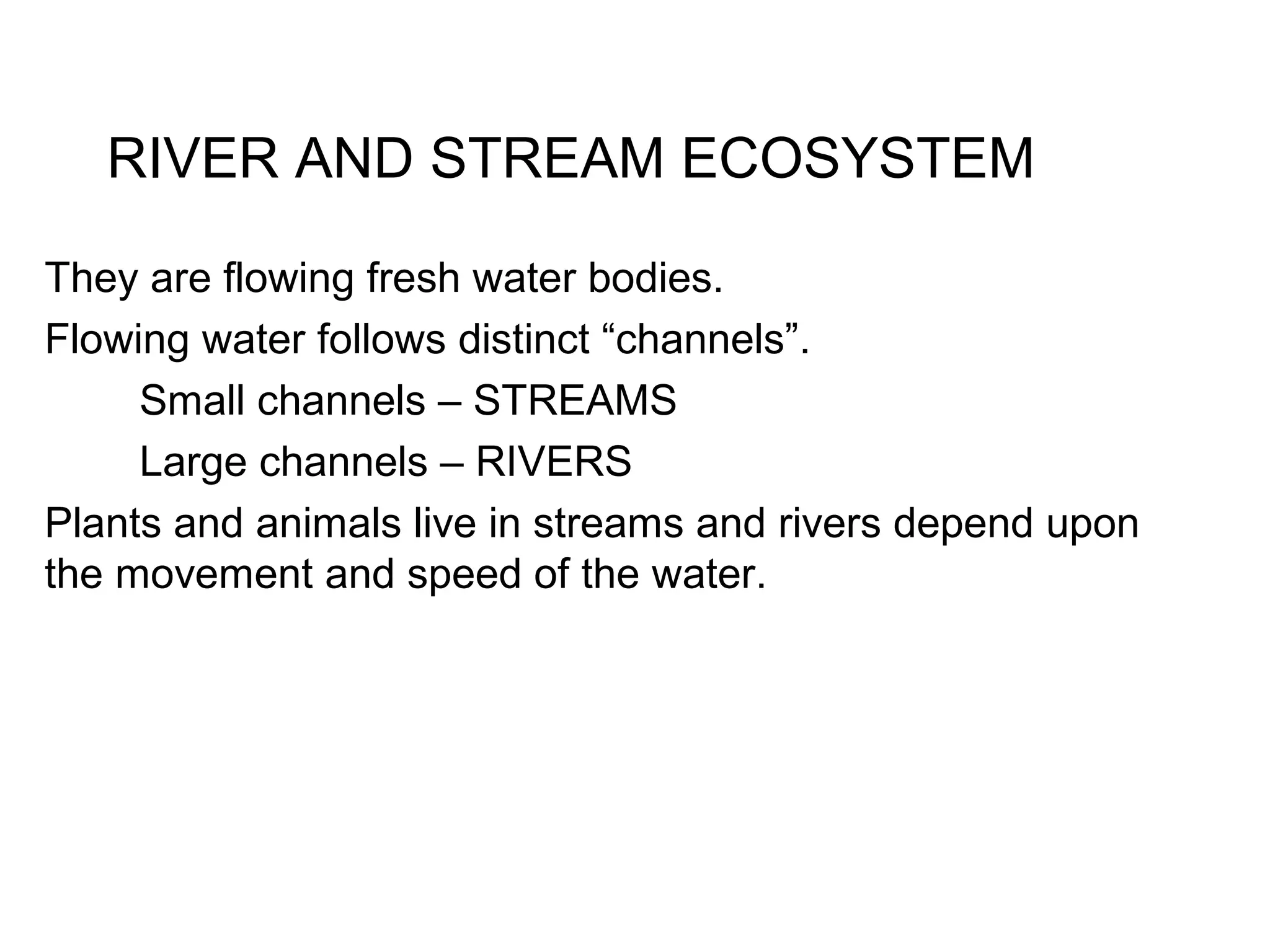 RIVER AND STREAM ECOSYSTEM
They are flowing fresh water bodies.
Flowing water follows distinct “channels”.
Small channels – STREAMS
Large channels – RIVERS
Plants and animals live in streams and rivers depend upon
the movement and speed of the water.
 