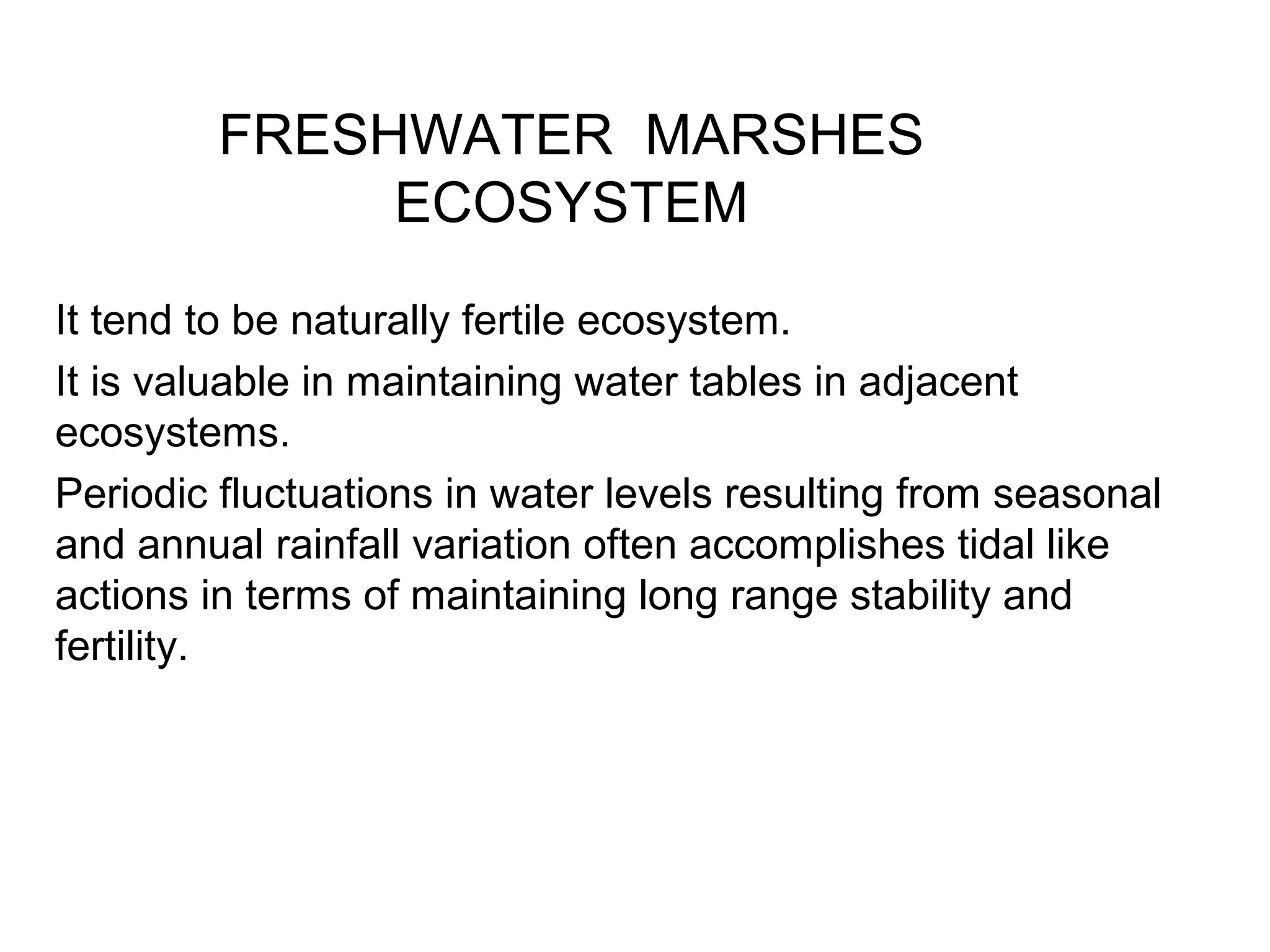 FRESHWATER MARSHES
ECOSYSTEM
It tend to be naturally fertile ecosystem.
It is valuable in maintaining water tables in adjacent
ecosystems.
Periodic fluctuations in water levels resulting from seasonal
and annual rainfall variation often accomplishes tidal like
actions in terms of maintaining long range stability and
fertility.
 