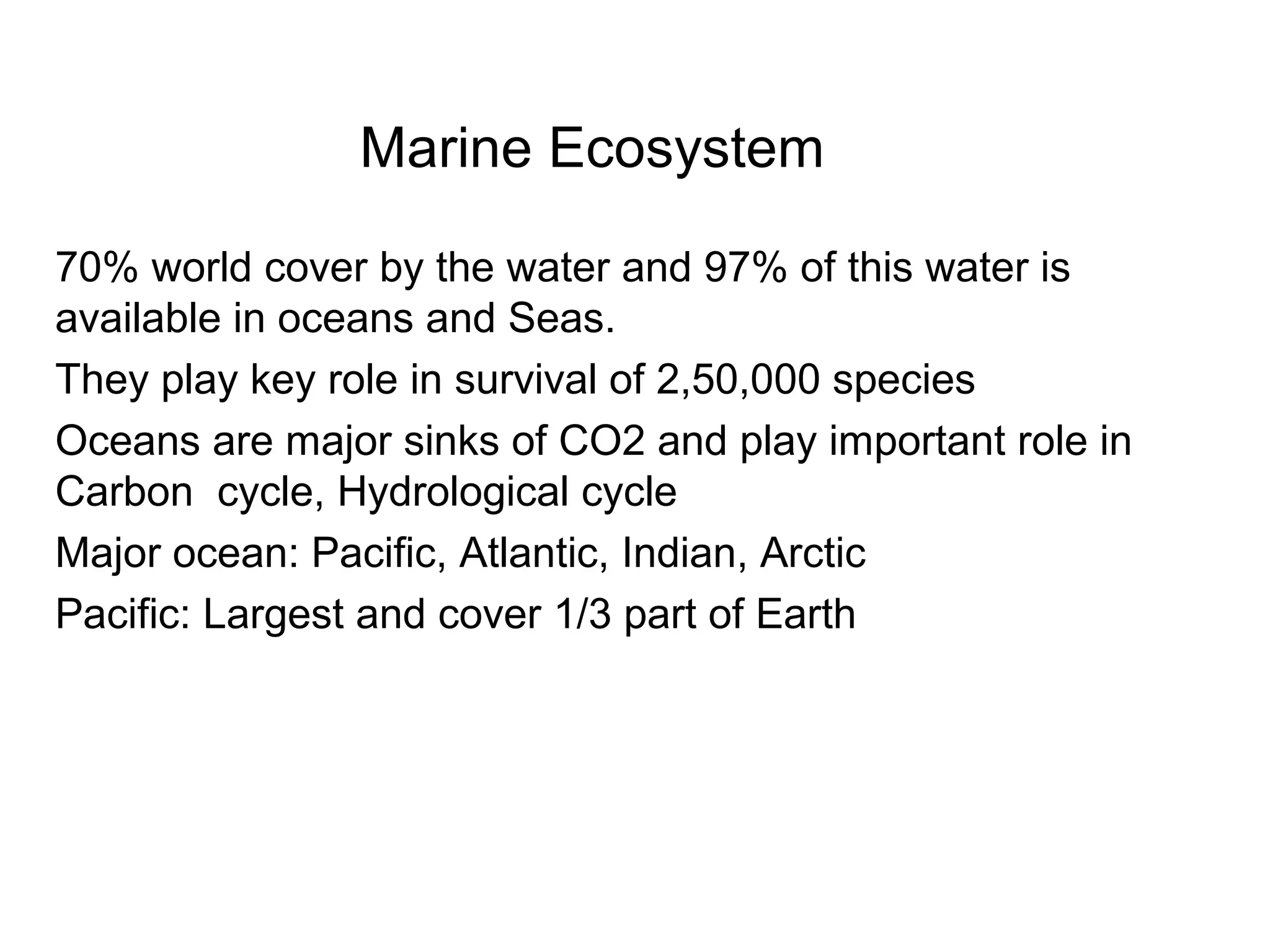 Marine Ecosystem
70% world cover by the water and 97% of this water is
available in oceans and Seas.
They play key role in survival of 2,50,000 species
Oceans are major sinks of CO2 and play important role in
Carbon cycle, Hydrological cycle
Major ocean: Pacific, Atlantic, Indian, Arctic
Pacific: Largest and cover 1/3 part of Earth
 