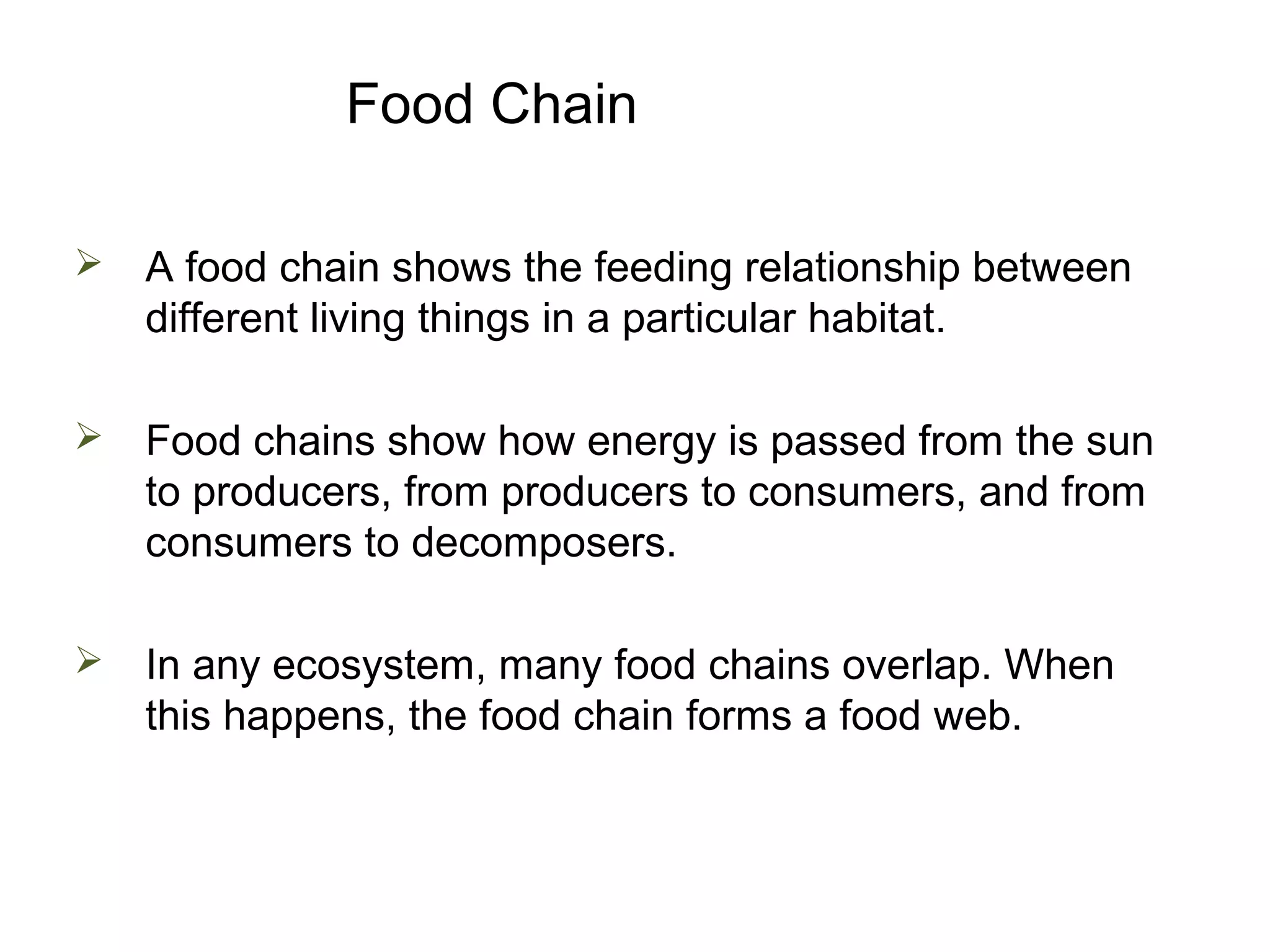 Food Chain
 A food chain shows the feeding relationship between
different living things in a particular habitat.
 Food chains show how energy is passed from the sun
to producers, from producers to consumers, and from
consumers to decomposers.
 In any ecosystem, many food chains overlap. When
this happens, the food chain forms a food web.
 