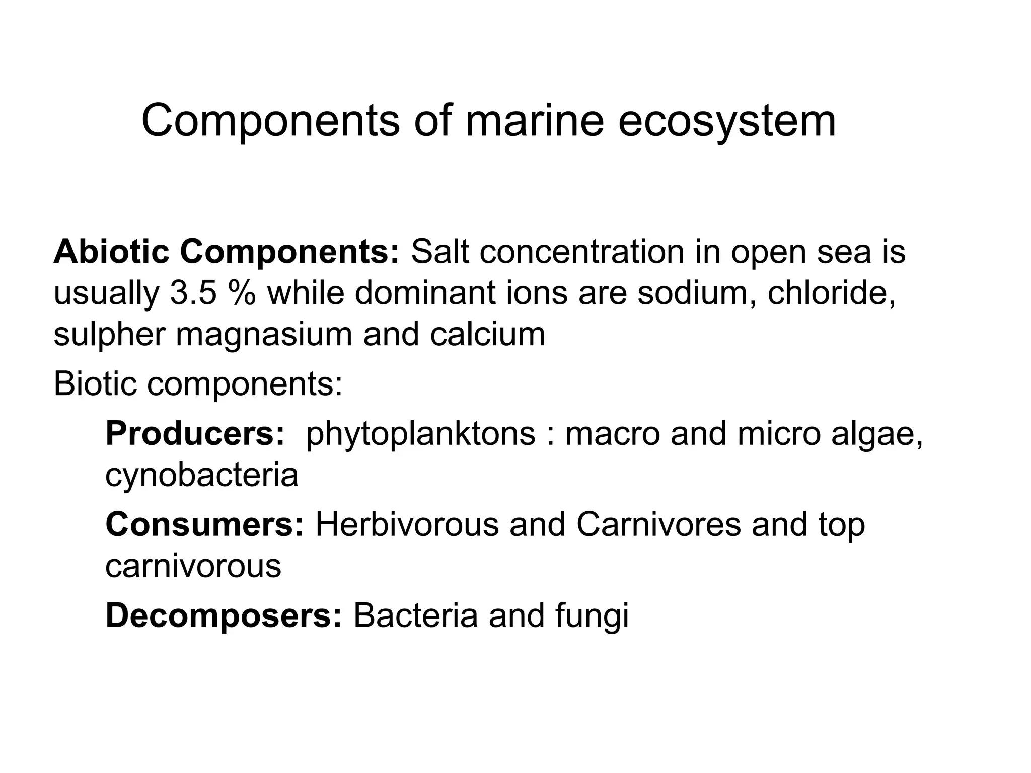 Components of marine ecosystem
Abiotic Components: Salt concentration in open sea is
usually 3.5 % while dominant ions are sodium, chloride,
sulpher magnasium and calcium
Biotic components:
Producers: phytoplanktons : macro and micro algae,
cynobacteria
Consumers: Herbivorous and Carnivores and top
carnivorous
Decomposers: Bacteria and fungi
 