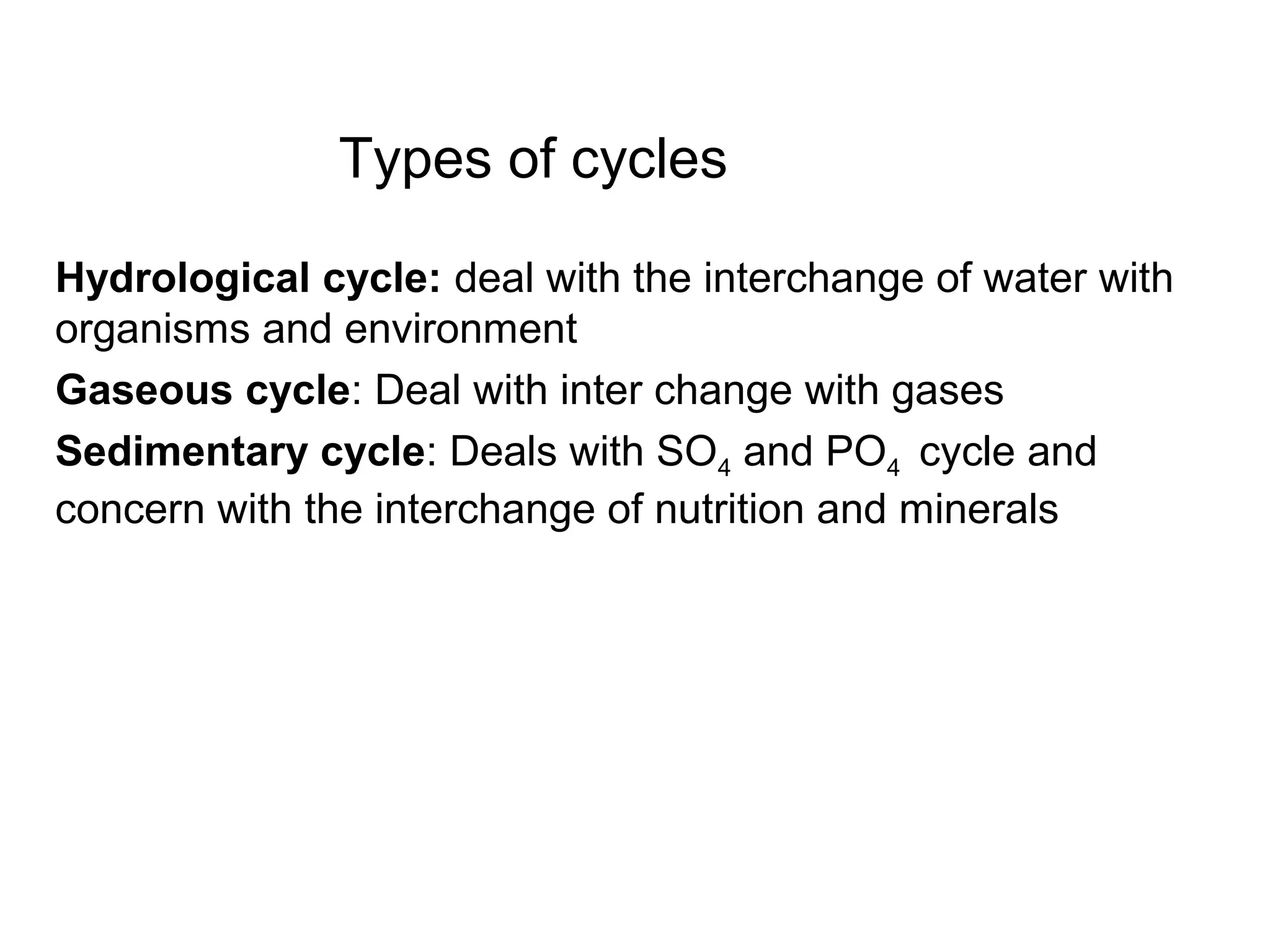 Types of cycles
Hydrological cycle: deal with the interchange of water with
organisms and environment
Gaseous cycle: Deal with inter change with gases
Sedimentary cycle: Deals with SO4 and PO4 cycle and
concern with the interchange of nutrition and minerals
 