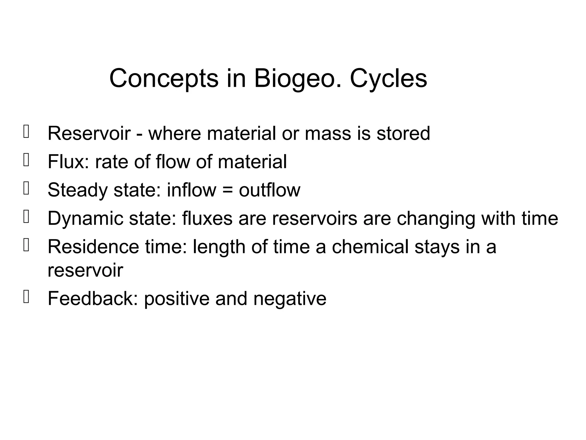 Concepts in Biogeo. Cycles
 Reservoir - where material or mass is stored
 Flux: rate of flow of material
 Steady state: inflow = outflow
 Dynamic state: fluxes are reservoirs are changing with time
 Residence time: length of time a chemical stays in a
reservoir
 Feedback: positive and negative
 