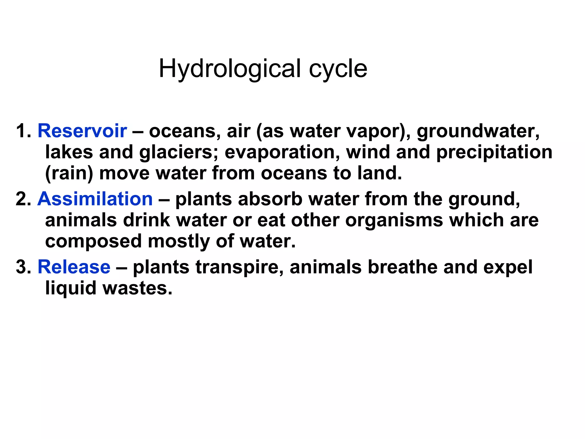 Hydrological cycle
1. Reservoir – oceans, air (as water vapor), groundwater,
lakes and glaciers; evaporation, wind and precipitation
(rain) move water from oceans to land.
2. Assimilation – plants absorb water from the ground,
animals drink water or eat other organisms which are
composed mostly of water.
3. Release – plants transpire, animals breathe and expel
liquid wastes.
 
