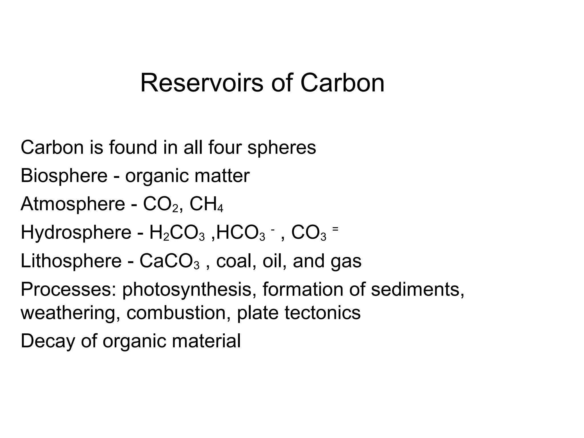 Reservoirs of Carbon
Carbon is found in all four spheres
Biosphere - organic matter
Atmosphere - CO2, CH4
Hydrosphere - H2CO3 ,HCO3
-
, CO3
=
Lithosphere - CaCO3 , coal, oil, and gas
Processes: photosynthesis, formation of sediments,
weathering, combustion, plate tectonics
Decay of organic material
 