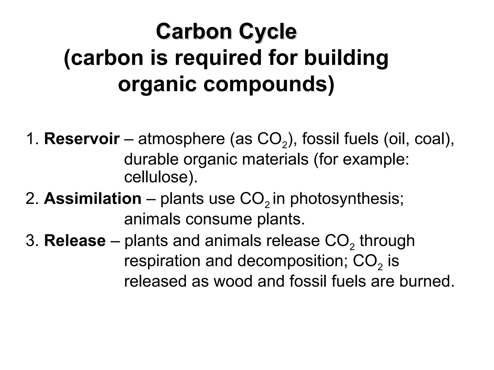 Carbon CycleCarbon Cycle
(carbon is required for building
organic compounds)
1. Reservoir – atmosphere (as CO2), fossil fuels (oil, coal),
durable organic materials (for example:
cellulose).
2. Assimilation – plants use CO2 in photosynthesis;
animals consume plants.
3. Release – plants and animals release CO2 through
respiration and decomposition; CO2 is
released as wood and fossil fuels are burned.
 