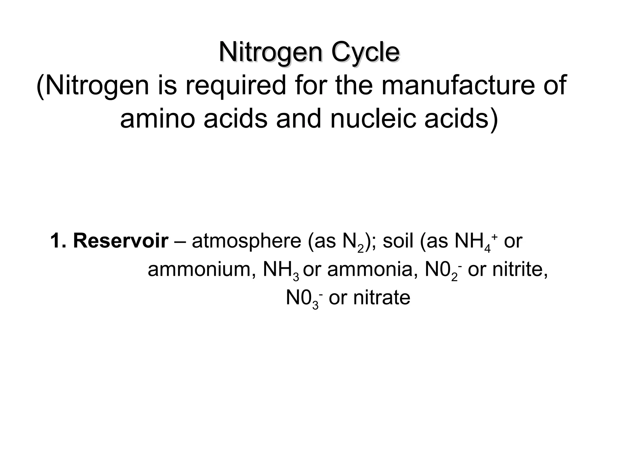 Nitrogen CycleNitrogen Cycle
(Nitrogen is required for the manufacture of
amino acids and nucleic acids)
1. Reservoir – atmosphere (as N2); soil (as NH4
+
or
ammonium, NH3 or ammonia, N02
-
or nitrite,
N03
-
or nitrate
 