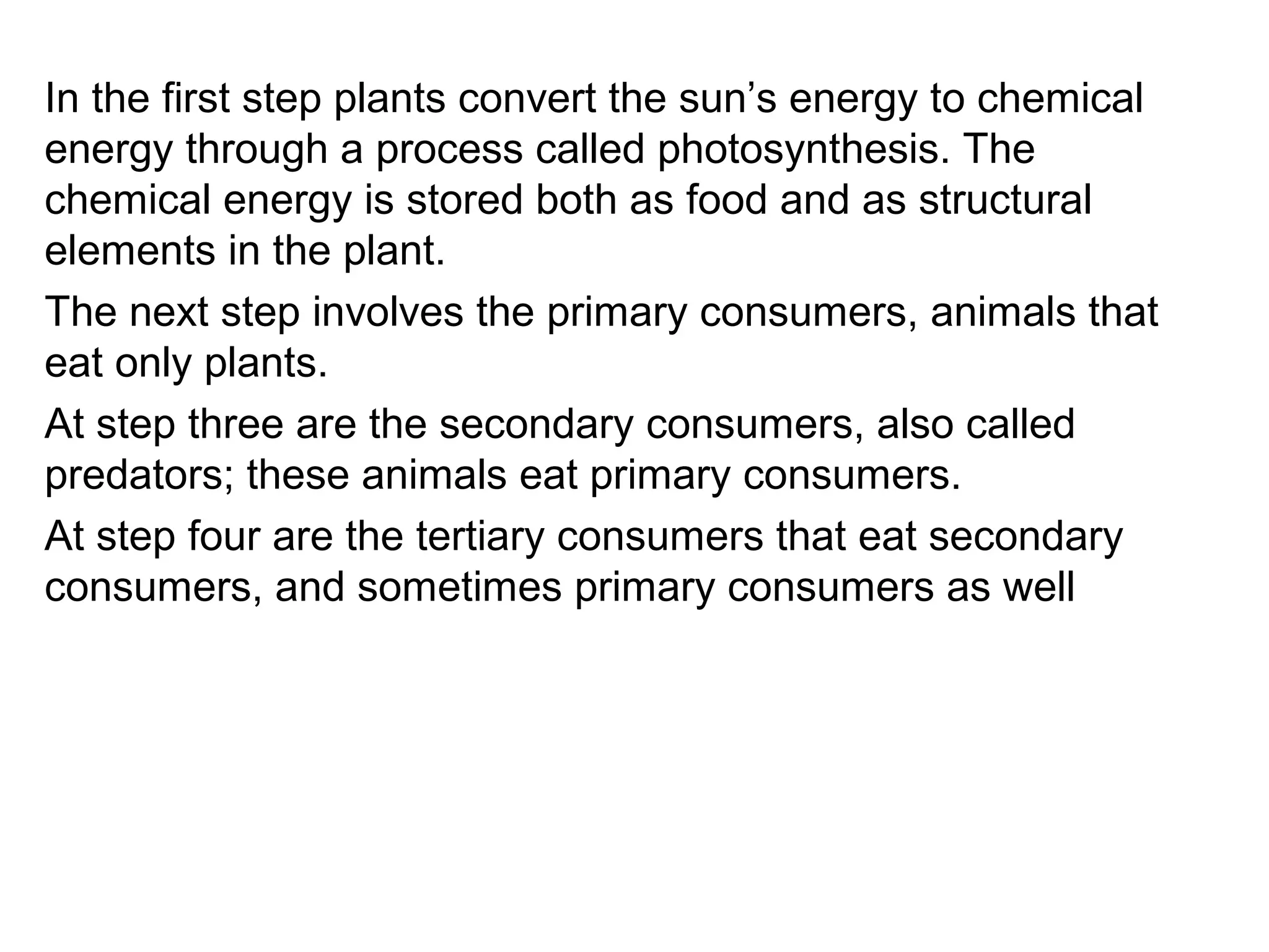 In the first step plants convert the sun’s energy to chemical
energy through a process called photosynthesis. The
chemical energy is stored both as food and as structural
elements in the plant.
The next step involves the primary consumers, animals that
eat only plants.
At step three are the secondary consumers, also called
predators; these animals eat primary consumers.
At step four are the tertiary consumers that eat secondary
consumers, and sometimes primary consumers as well
 