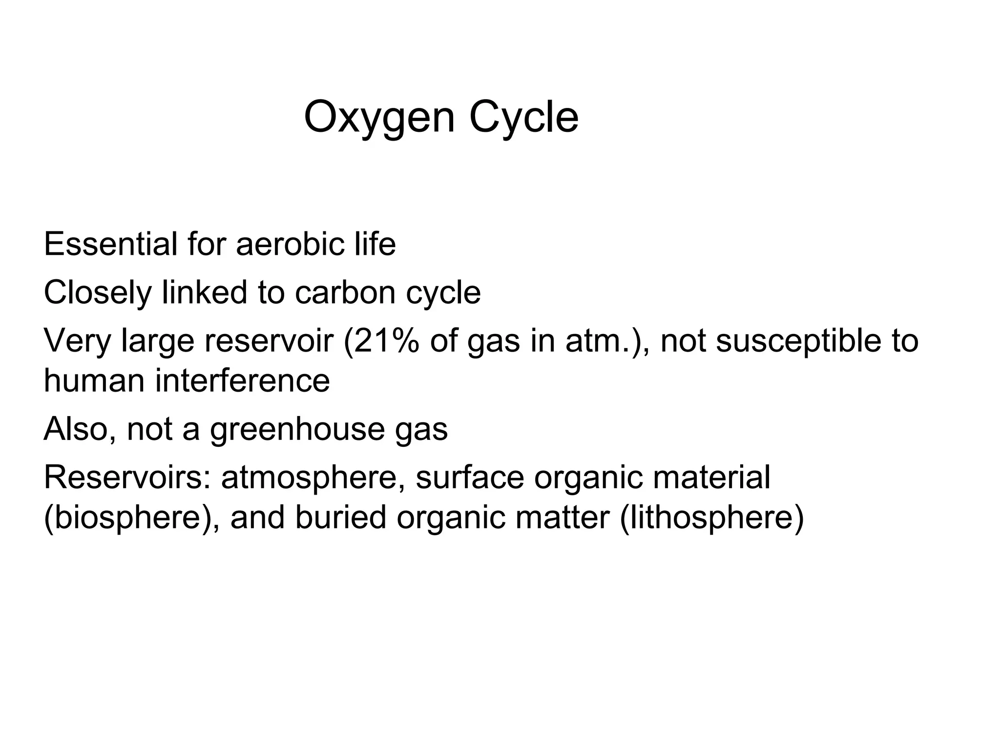 Oxygen Cycle
Essential for aerobic life
Closely linked to carbon cycle
Very large reservoir (21% of gas in atm.), not susceptible to
human interference
Also, not a greenhouse gas
Reservoirs: atmosphere, surface organic material
(biosphere), and buried organic matter (lithosphere)
 