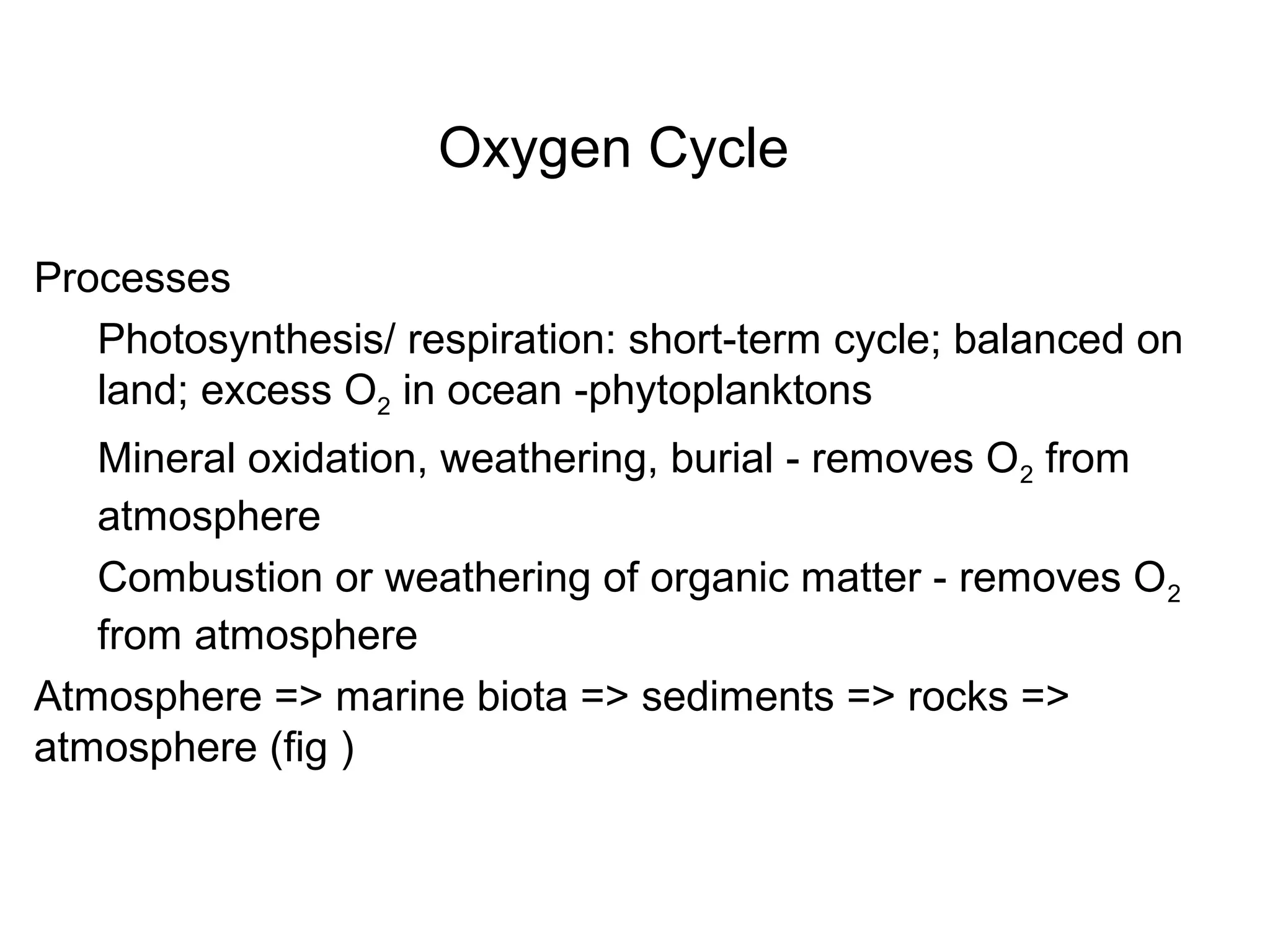 Oxygen Cycle
Processes
Photosynthesis/ respiration: short-term cycle; balanced on
land; excess O2 in ocean -phytoplanktons
Mineral oxidation, weathering, burial - removes O2 from
atmosphere
Combustion or weathering of organic matter - removes O2
from atmosphere
Atmosphere => marine biota => sediments => rocks =>
atmosphere (fig )
 