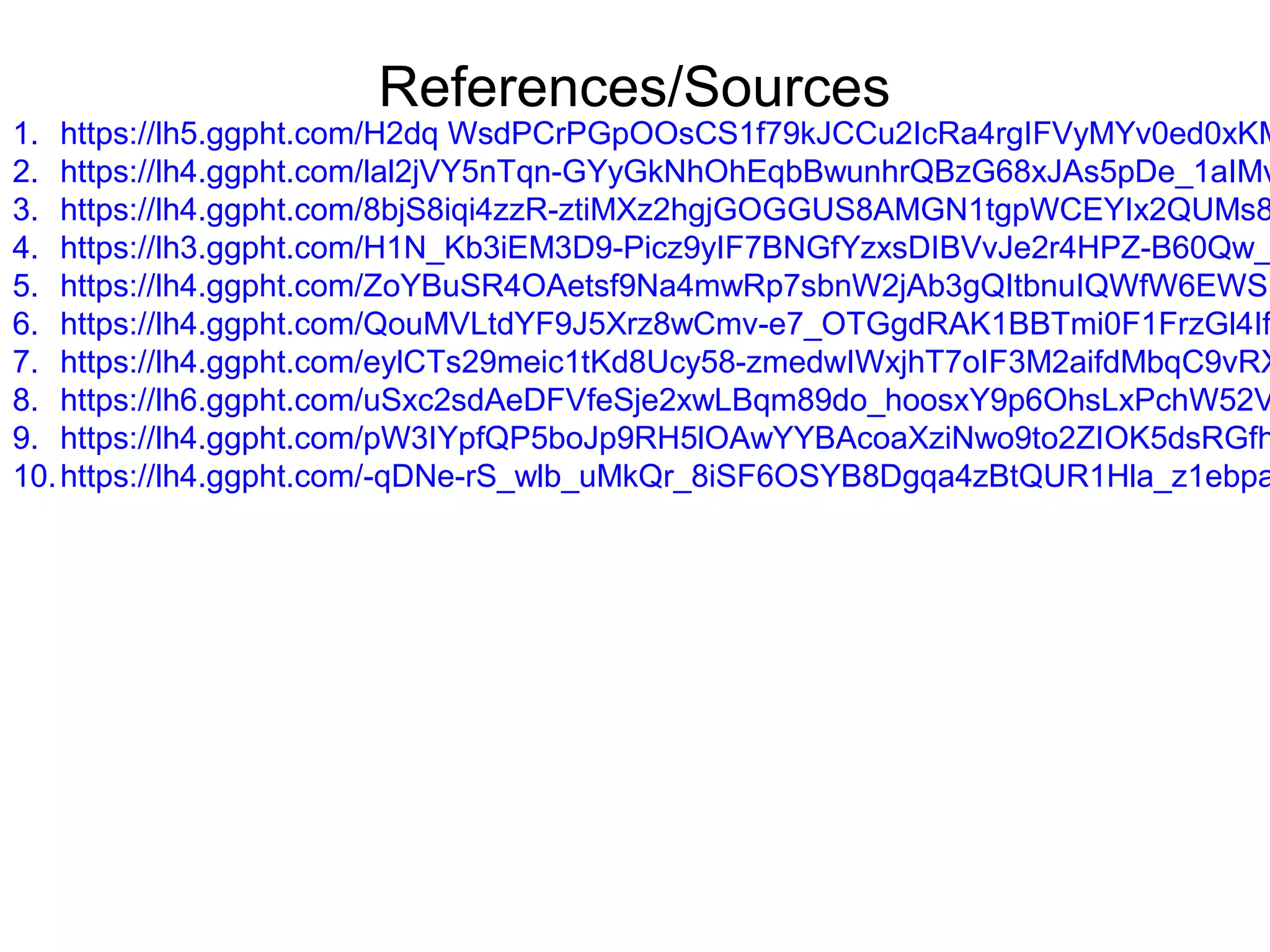 References/Sources
1. https://lh5.ggpht.com/H2dq WsdPCrPGpOOsCS1f79kJCCu2IcRa4rgIFVyMYv0ed0xKM
2. https://lh4.ggpht.com/lal2jVY5nTqn-GYyGkNhOhEqbBwunhrQBzG68xJAs5pDe_1aIMv
3. https://lh4.ggpht.com/8bjS8iqi4zzR-ztiMXz2hgjGOGGUS8AMGN1tgpWCEYIx2QUMs8
4. https://lh3.ggpht.com/H1N_Kb3iEM3D9-Picz9yIF7BNGfYzxsDIBVvJe2r4HPZ-B60Qw_
5. https://lh4.ggpht.com/ZoYBuSR4OAetsf9Na4mwRp7sbnW2jAb3gQItbnuIQWfW6EWSU
6. https://lh4.ggpht.com/QouMVLtdYF9J5Xrz8wCmv-e7_OTGgdRAK1BBTmi0F1FrzGl4If
7. https://lh4.ggpht.com/eylCTs29meic1tKd8Ucy58-zmedwIWxjhT7oIF3M2aifdMbqC9vRX
8. https://lh6.ggpht.com/uSxc2sdAeDFVfeSje2xwLBqm89do_hoosxY9p6OhsLxPchW52V
9. https://lh4.ggpht.com/pW3IYpfQP5boJp9RH5lOAwYYBAcoaXziNwo9to2ZIOK5dsRGfh
10.https://lh4.ggpht.com/-qDNe-rS_wlb_uMkQr_8iSF6OSYB8Dgqa4zBtQUR1Hla_z1ebpa
 