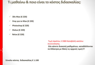 Τι μαθαίνω & ποιο είναι το κόστος διδασκαλίας:
 3Ds Max (€ 220)
 Vray για το Max (€ 220)
 Photoshop (€ 220)
 Dialux (€ 220)
 Relux (€ 220)
11
Σύνολο κόστος διδασκαλίας € 1.100
Τιμή πακέτου: € 880 Καταβολή κατόπιν
συνεννόησης.
Εάν κάνετε διακοπή μαθημάτων, καταβάλλονται
τα δίδακτρα με βάση τις αρχικές τιμές!!!
 