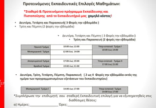 Προτεινόμενες Εκπαιδευτικές Επιλογές Μαθημάτων:
17
*Σταθερό & Προτεινόμενο πρόγραμμα Εκπαίδευσης και
Πιστοποίησης από το Εκπαιδευτήριό μας χαμηλό κόστος!
• Δευτέρα, Τετάρτη και Πέμπτη ( 3 Φορές την εβδομάδα )
• Τρίτη και Παρασκευή (2 φορές την εβδομάδα)
• Δευτέρα, Τετάρτη και Παρασκευή( 3 Φορές την εβδομάδα )
• Τρίτη και Πέμπτη (2 φορές την εβδομάδα)
Πρωινό Τμήμα 10:00 έως 12:00 Υπερ-εντατικό Τμήμα Ι
10:00 έως 14:00
Μεσημεριανό Τμήμα 12:00 έως 14:00
Απογευματινό Τμήμα 17:00 έως 19:00 Υπερ-εντατικό Τμήμα ΙΙ
17:00 έως 21:00
Βραδινό Τμήμα 19:00 έως 21:00
• Δευτέρα, Τρίτη, Τετάρτη, Πέμπτη, Παρασκευή ( 2 ως 4 Φορές την εβδομάδα εκτός της
ημέρα των προγραμματισμένων εξετάσεων του Εκπαιδευτηρίου)
Μεσημεριανό Τμήμα Ι 14:00 έως 17:00 Υπερ-εντατικό Τμήμα
14:00 έως 17:00
*Συμπλήρωσε την επιθυμητή σου σταθερή Εκπαιδευτική επιλογή για να εξυπηρετηθείς στις
διαθέσιμες θέσεις:
α) Ημέρες:________________ Ώρες:________________________
 