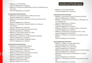 • Μάθημα 13. UVW Modifier
Πρακτική Εφαρμογή με 3 Ασκήσεις
• Μάθημα 14. Συγχώνευση Βιβλιοθηκών Υλικών και αποθήκευση με
νέο όνομα
Πρακτική Εφαρμογή με 2 Ασκήσεις
11η Εκπαιδευτική Συνάντηση:
• Μάθημα 15. Δημιουργία Υλικού με Diffuse και Bump
Πρακτική Εφαρμογή με 5 Ασκήσεις
• Μάθημα 16. Δημιουργία Υλικού και με Bump με Glossiness και
Reflection
Πρακτική Εφαρμογή με 5 Ασκήσεις
• Μάθημα 17. Δημιουργία Υλικού με Raytrace με Bump και
Environment
Πρακτική Εφαρμογή με 4 Ασκήσεις
• Μάθημα 18. Δημιουργία Αρχιτεκτονικού Υλικού
Πρακτική Εφαρμογή με 5 Ασκήσεις
• Μάθημα 19. Δημιουργία Υλικού Ink n Paint
Πρακτική Εφαρμογή με 5 Ασκήσεις
• Μάθημα 20. Τροποποίηση της Bitmap χωρίς Photoshop.
Πρακτική Εφαρμογή με 2 Ασκήσεις
• Μάθημα 21. Δημιουργία Top/Bottom Υλικού
Πρακτική Εφαρμογή με 5 Ασκήσεις
12η Εκπαιδευτική Συνάντηση:
• Μάθημα 22. Δημιουργία Blend Υλικού
Πρακτική Εφαρμογή με 3 Ασκήσεις
• Μάθημα 23. Προσθήκη Υλικού για Δέντρα
Πρακτική Εφαρμογή με 5 Ασκήσεις
• Μάθημα 24. Δημιουργία ενός Composite Υλικού
Πρακτική Εφαρμογή με 4 Ασκήσεις
• Μάθημα 25. Δημιουργία 2Side Υλικού.
Πρακτική Εφαρμογή με 3 Ασκήσεις
• Μάθημα 26. Δημιουργία Shell.
Πρακτική Εφαρμογή με 3 Ασκήσεις
21
• Μάθημα 27. Δημιουργία Shellac.
Πρακτική Εφαρμογή με 4 Ασκήσεις
13η Εκπαιδευτική Συνάντηση:
• Μάθημα 1. Δημιουργία Τυπικών Αντικειμένων Φωτός
Πρακτική Εφαρμογή με 6 Ασκήσεις
• Μάθημα 2. Τροποποίηση της Έντασης του Φωτισμού και
του Χρώματος του
Πρακτική Εφαρμογή με 4 Ασκήσεις
• Μάθημα 3. Δημιουργία Omni
Πρακτική Εφαρμογή με 3 Ασκήσεις
• Μάθημα 4. Ρύθμιση του ενεργού σημείου ενός Φωτός
Πρακτική Εφαρμογή με 5 Ασκήσεις
• Μάθημα 5. Αποκλεισμός αντικειμένων από τις σκιές
Πρακτική Εφαρμογή με 6 Ασκήσεις
• Μάθημα 6. Ρύθμιση των κουμπιών του ενεργού σημείου
Φωτός
Πρακτική Εφαρμογή με 6 Ασκήσεις
14η Εκπαιδευτική Συνάντηση:
• Μάθημα 7. Ρύθμιση της τιμής Attenuation
Πρακτική Εφαρμογή με 4 Ασκήσεις
• Μάθημα 8. Ρύθμιση της τιμής Decay
Πρακτική Εφαρμογή με 5 Ασκήσεις
• Μάθημα 9. Δημιουργία –Τροποποίηση των σκιών Shadows
Πρακτική Εφαρμογή με 4 Ασκήσεις
• Μάθημα 10. Δημιουργία και Τροποποίηση των σκιών
RayTraced
Πρακτική Εφαρμογή με 5 Ασκήσεις
• Μάθημα 11. Δημιουργία κινούμενου χρώματος στο Light
Obj
Πρακτική Εφαρμογή με 2 Ασκήσεις
Εκπαιδευτική Ύλη Φωτισμού
 