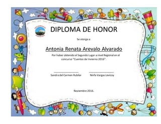 DIPLOMA DE HONOR
Se otorga a:
Antonia Renata Arevalo Alvarado
Por haber obtenido el Segundo Lugar a nivel Regional en el
concurso “Cuentos de Invierno 2016”.
__________________ __________________
Sandra del Carmen Rubilar Ninfa Vargas Levicoy
Noviembre 2016.
 