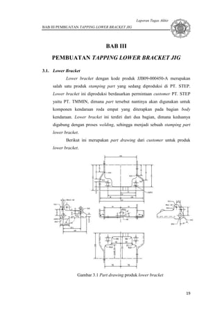 Laporan Tugas Akhir
BAB III PEMBUATAN TAPPING LOWER BRACKET JIG
19
BAB III
PEMBUATAN TAPPING LOWER BRACKET JIG
3.1. Lower Bracket
Lower bracket dengan kode produk JJB09-000450-A merupakan
salah satu produk stamping part yang sedang diproduksi di PT. STEP.
Lower bracket ini diproduksi berdasarkan permintaan customer PT. STEP
yaitu PT. TMMIN, dimana part tersebut nantinya akan digunakan untuk
komponen kendaraan roda empat yang diterapkan pada bagian body
kendaraan. Lower bracket ini terdiri dari dua bagian, dimana keduanya
digabung dengan proses welding, sehingga menjadi sebuah stamping part
lower bracket.
Berikut ini merupakan part drawing dari customer untuk produk
lower bracket.
Gambar 3.1 Part drawing produk lower bracket
 
