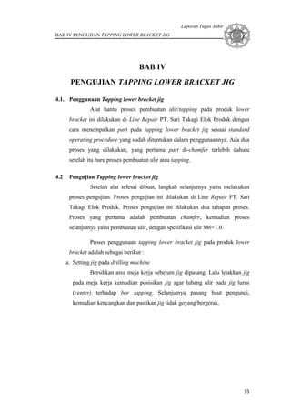 Laporan Tugas Akhir
BAB IV PENGUJIAN TAPPING LOWER BRACKET JIG
35
BAB IV
PENGUJIAN TAPPING LOWER BRACKET JIG
4.1. Penggunaan Tapping lower bracket jig
Alat bantu proses pembuatan ulir/tapping pada produk lower
bracket ini dilakukan di Line Repair PT. Sari Takagi Elok Produk dengan
cara menempatkan part pada tapping lower bracket jig sesuai standard
operating procedure yang sudah ditentukan dalam penggunaannya. Ada dua
proses yang dilakukan, yang pertama part di-chamfer terlebih dahulu
setelah itu baru proses pembuatan ulir atau tapping.
4.2 Pengujian Tapping lower bracket jig
Setelah alat selesai dibuat, langkah selanjutnya yaitu melakukan
proses pengujian. Proses pengujian ini dilakukan di Line Repair PT. Sari
Takagi Elok Produk. Proses pengujian ini dilakukan dua tahapan proses.
Proses yang pertama adalah pembuatan chamfer, kemudian proses
selanjutnya yaitu pembuatan ulir, dengan spesifikasi ulir M6×1.0.
Proses penggunaan tapping lower bracket jig pada produk lower
bracket adalah sebagai berikut :
a. Setting jig pada drilling machine
Bersihkan area meja kerja sebelum jig dipasang. Lalu letakkan jig
pada meja kerja kemudian posisikan jig agar lubang ulir pada jig lurus
(center) terhadap bor tapping. Selanjutnya pasang baut pengunci,
kemudian kencangkan dan pastikan jig tidak goyang/bergerak.
 