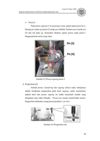 Laporan Tugas Akhir
BAB IV PENGUJIAN TAPPING LOWER BRACKET JIG
38
 Posisi.2:
Pada posisi yang ke-2 ini prosesnya sama seperti pada posisi ke-1,
Pasang part pada jig (posisi.2) tetapi part dibalik. Pastikan part masuk pin
[3] dan [4] pada jig. Kemudian lakukan seperti proses pada posisi.1
dengan putaran mesin yang sama.
Gambar 4.5 Proses tapping posisi.2
d. Pengecekan ulir
Setelah proses chamfering dan tapping selesai maka selanjutnya
adalah melakukan pengecekan pada hasil tapping, untuk memastikan
apakah hasil dari proses tapping ini sudah memenuhi standar yang
diinginkan atau tidak (Standar : Thread pin masuk normal/tidak macet).
Pengecekan dilakukan setiap proses produksi 1 pcs/box.
Gambar 4.6 Pengecekan ulir
 