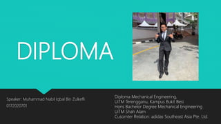 DIPLOMA
Speaker: Muhammad Nabil Iqbal Bin Zulkefli
0172020701
Diploma Mechanical Engineering,
UiTM Terengganu, Kampus Bukit Besi
Hons Bachelor Degree Mechanical Engineering
UiTM Shah Alam
Cusomter Relation: adidas Southeast Asia Pte. Ltd.
 