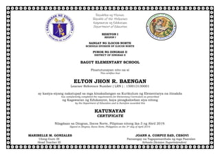 Republika ng Pilipinas
Republic of the Philippines
Kagawaran ng Edukasyon
Department of Education
REHIYON I
REGION I
SANGAY NG ILOCOS NORTE
SCHOOLS DIVISION OF ILOCOS NORTE
PUROK NG DINGRAS II
DISTRICT OF DINGRAS II
BAGUT ELEMENTARY SCHOOL
Pinatutunayan nito na si
This certifies that
ELTON JHON R. BAENGAN
Learner Reference Number ( LRN ) : 150013130001
ay kasiya-siyang nakatupad sa mga kinakailangan sa Kurikulum ng Elementarya na itinakda
has satisfactorily completed the requirements for Elementary Curriculum as prescribed
ng Kagawaran ng Edukasyon, kaya pinagkalooban siya nitong
by the Department of Education and is therefore awarded this
KATUNAYAN
CERTIFICATE
Nilagdaan sa Dingras, Ilocos Norte, Pilipinas nitong ika-3 ng Abril 2019.
Signed in Dingras, Ilocos Norte, Philippines on the 3rd day of April 2019.
MARIBELLE M. GONZALES JOANN A. CORPUZ EdD, CESOVI
Ulong-Guro III Pansangay na Tagapamanihala ng mga Paaralan
Head Teacher III Schools Division Superintendent
 