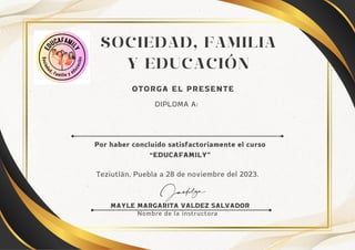 SOCIEDAD, FAMILIA
Y EDUCACIÓN
Nombre de la instructora
MAYLE MARGARITA VALDEZ SALVADOR
OTORGA EL PRESENTE
Por haber concluido satisfactoriamente el curso
“EDUCAFAMILY”
DIPLOMA A:
Teziutlán, Puebla a 28 de noviembre del 2023.
 