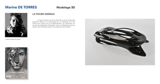 Marine DE TORRES
LA FIGURE ANIMALE
	 La figure animale est d’une diversité et d’une complexité
exaltante. Réussir à la comprendre est un challenge qui a été
mainte fois relevé par les mathématiciens, les physiciens ou
encore les biologistes. Cependant, c’est un challenge qui peut se
révéler très intéressant quand il est relevé par des créatifs.
m.detorres@strate.design
Modelage 3D
 