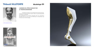 Thibault VILLETORTE Modelage 3D
L’AVENIR DE L’ÊTRE HUMAIN PAR
LE TRANSHUMANISME
	 Undiplômeorientésurlesprothèsesetletranshumanisme.
l’histoire du transhumanisme s’inscrit dans un courant de pensée
remontant à l’antiquité.
Ces maquettes et ce mémoire abordent donc les révolutions
actuelles ainsi que les avis des defenseurs et détracteurs de
l’évolution par la technologie.
t.villetorte@strate.design
 