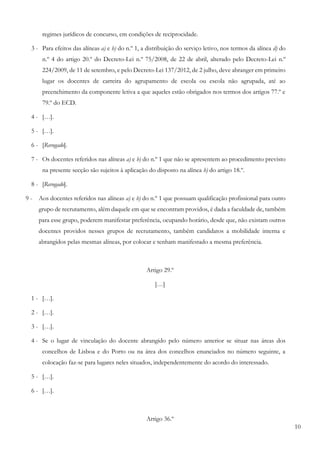 10
regimes jurídicos de concurso, em condições de reciprocidade.
3 - Para efeitos das alíneas a) e b) do n.º 1, a distribuição do serviço letivo, nos termos da alínea d) do
n.º 4 do artigo 20.º do Decreto-Lei n.º 75/2008, de 22 de abril, alterado pelo Decreto-Lei n.º
224/2009, de 11 de setembro, e pelo Decreto-Lei 137/2012, de 2 julho, deve abranger em primeiro
lugar os docentes de carreira do agrupamento de escola ou escola não agrupada, até ao
preenchimento da componente letiva a que aqueles estão obrigados nos termos dos artigos 77.º e
79.º do ECD.
4 - […].
5 - […].
6 - [Revogado].
7 - Os docentes referidos nas alíneas a) e b) do n.º 1 que não se apresentem ao procedimento previsto
na presente secção são sujeitos à aplicação do disposto na alínea b) do artigo 18.º.
8 - [Revogado].
9 - Aos docentes referidos nas alíneas a) e b) do n.º 1 que possuam qualificação profissional para outro
grupo de recrutamento, além daquele em que se encontram providos, é dada a faculdade de, também
para esse grupo, poderem manifestar preferência, ocupando horário, desde que, não existam outros
docentes providos nesses grupos de recrutamento, também candidatos a mobilidade interna e
abrangidos pelas mesmas alíneas, por colocar e tenham manifestado a mesma preferência.
Artigo 29.º
[…]
1 - […].
2 - […].
3 - […].
4 - Se o lugar de vinculação do docente abrangido pelo número anterior se situar nas áreas dos
concelhos de Lisboa e do Porto ou na área dos concelhos enunciados no número seguinte, a
colocação faz-se para lugares neles situados, independentemente do acordo do interessado.
5 - […].
6 - […].
Artigo 36.º
 