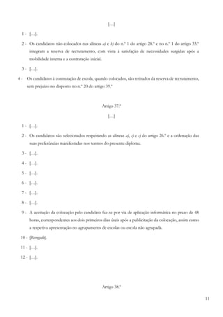 11
[…]
1 - […].
2 - Os candidatos não colocados nas alíneas a) e b) do n.º 1 do artigo 28.º e no n.º 1 do artigo 33.º
integram a reserva de recrutamento, com vista à satisfação de necessidades surgidas após a
mobilidade interna e a contratação inicial.
3 - […].
4 - Os candidatos à contratação de escola, quando colocados, são retirados da reserva de recrutamento,
sem prejuízo no disposto no n.º 20 do artigo 39.º
Artigo 37.º
[…]
1 - […].
2 - Os candidatos são selecionados respeitando as alíneas a), c) e e) do artigo 26.º e a ordenação das
suas preferências manifestadas nos termos do presente diploma.
3 - […].
4 - […].
5 - […].
6 - […].
7 - […].
8 - […].
9 - A aceitação da colocação pelo candidato faz-se por via de aplicação informática no prazo de 48
horas, correspondentes aos dois primeiros dias úteis após a publicitação da colocação, assim como
a respetiva apresentação no agrupamento de escolas ou escola não agrupada.
10 - [Revogado].
11 - […].
12 - […].
Artigo 38.º
 