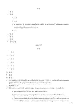 12
[…]
1 - […].
2 - […]:
a) […];
b) […];
c) As resultantes de duas não colocações na reserva de recrutamento, referentes ao mesmo
horário, independentemente do motivo;
d) […].
3 - […].
4 - […].
5 - […].
6 - [Revogado].
Artigo 39.º
[…]
1 - […].
2 - […].
3 - […].
4 - […].
5 - […].
6 - […].
7 - […].
8 - […].
9 - […].
10 - Os candidatos são ordenados de acordo com as alíneas a) e c) do n.º 6, sendo a lista divulgada na
página eletrónica do agrupamento de escolas ou escola não agrupada.
11 - [Anterior n.º 10].
12 - São critérios objetivos de seleção, a seguir obrigatoriamente, para os técnicos especializados:
a) A avaliação do portfólio com uma ponderação de 30 %;
b) Número de anos de experiência profissional na área, com uma ponderação de 35 %;
c) Entrevista de avaliação de competências com uma ponderação de 35 %, aplicável apenas aos
primeiros 10 candidatos, a convocar por tranches sucessivas, por ordem decrescente de
 