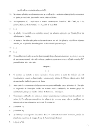 13
classificação conjunta das alíneas a) e b).
13 - Nos casos referidos no número anterior, as ponderações a aplicar a cada critério devem constar
na aplicação eletrónica, para conhecimento dos candidatos.
14 - Ao disposto no n.º 12 aplicam-se as normas constantes na Portaria n.º 83-A/2009, de 22 de
janeiro, alterada pela Portaria n.º 145-A/2011, de 6 de abril.
15 - […].
16 - A seleção é transmitida aos candidatos através da aplicação eletrónica da Direção-Geral da
Administração Escolar.
17 - A aceitação da colocação pelo candidato efetua-se por via da aplicação referida no número
anterior, até ao primeiro dia útil seguinte ao da comunicação da seleção.
18 - […].
19 - […].
20 - Os candidatos colocados ao abrigo da contratação de escola, que tenham sido opositores à reserva
de recrutamento e cuja colocação caduque, podem regressar ao concurso referido no artigo 36.º
para efeitos de nova colocação.
Artigo 42.º
[…]
1 - O contrato de trabalho a termo resolutivo produz efeitos a partir do primeiro dia útil
imediatamente a seguir ao da aceitação, e tem a duração mínima de 30 dias e máxima até ao final
do ano escolar, incluindo período de férias.
2 - A sucessão de contratos de trabalho a termo resolutivo celebrados com o Ministério da Educação
na sequência de colocação obtida em horário anual e completo, no mesmo grupo de
recrutamento, não pode exceder o limite de 4 anos ou 3 renovações.
3 - Os contratos celebrados nos termos do número anterior correspondem ao intervalo definido no
artigo 42.º-A, pelo que, para efeitos de aplicação do presente artigo não se consideram os
completamentos e aditamentos ao horário de colocação.
4 - [Anterior n.º 3].
5 - [Anterior n.º 4].
6 - A verificação dos requisitos das alíneas do n.º 4 é efetuada num único momento, através da
plataforma eletrónica da Direção-Geral da Administração Escolar.
7 - [Anterior n.º 6].
 
